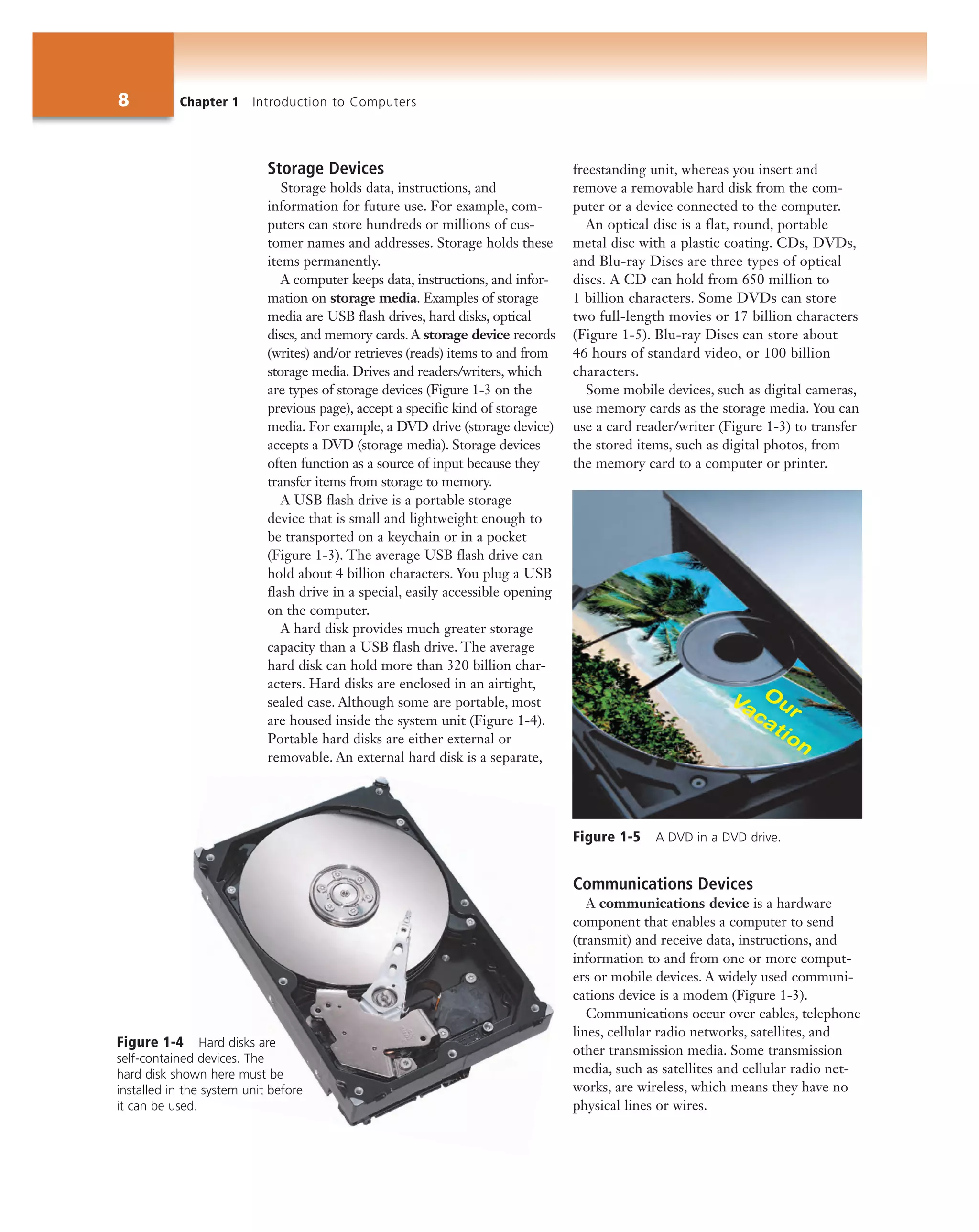 8 Chapter 1 Introduction to Computers
Storage Devices
Storage holds data, instructions, and
information for future use. For example, com-
puters can store hundreds or millions of cus-
tomer names and addresses. Storage holds these
items permanently.
A computer keeps data, instructions, and infor-
mation on storage media. Examples of storage
media are USB flash drives, hard disks, optical
discs, and memory cards. A storage device records
(writes) and/or retrieves (reads) items to and from
storage media. Drives and readers/writers, which
are types of storage devices (Figure 1-3 on the
previous page), accept a specific kind of storage
media. For example, a DVD drive (storage device)
accepts a DVD (storage media). Storage devices
often function as a source of input because they
transfer items from storage to memory.
A USB flash drive is a portable storage
device that is small and lightweight enough to
be transported on a keychain or in a pocket
(Figure 1-3). The average USB flash drive can
hold about 4 billion characters. You plug a USB
flash drive in a special, easily accessible opening
on the computer.
A hard disk provides much greater storage
capacity than a USB flash drive. The average
hard disk can hold more than 320 billion char-
acters. Hard disks are enclosed in an airtight,
sealed case. Although some are portable, most
are housed inside the system unit (Figure 1-4).
Portable hard disks are either external or
removable. An external hard disk is a separate,
freestanding unit, whereas you insert and
remove a removable hard disk from the com-
puter or a device connected to the computer.
An optical disc is a flat, round, portable
metal disc with a plastic coating. CDs, DVDs,
and Blu-ray Discs are three types of optical
discs. A CD can hold from 650 million to
1 billion characters. Some DVDs can store
two full-length movies or 17 billion characters
(Figure 1-5). Blu-ray Discs can store about
46 hours of standard video, or 100 billion
characters.
Some mobile devices, such as digital cameras,
use memory cards as the storage media. You can
use a card reader/writer (Figure 1-3) to transfer
the stored items, such as digital photos, from
the memory card to a computer or printer.
Communications Devices
A communications device is a hardware
component that enables a computer to send
(transmit) and receive data, instructions, and
information to and from one or more comput-
ers or mobile devices. A widely used communi-
cations device is a modem (Figure 1-3).
Communications occur over cables, telephone
lines, cellular radio networks, satellites, and
other transmission media. Some transmission
media, such as satellites and cellular radio net-
works, are wireless, which means they have no
physical lines or wires.
Figure 1-5 A DVD in a DVD drive.
Figure 1-4 Hard disks are
self-contained devices. The
hard disk shown here must be
installed in the system unit before
it can be used.
 