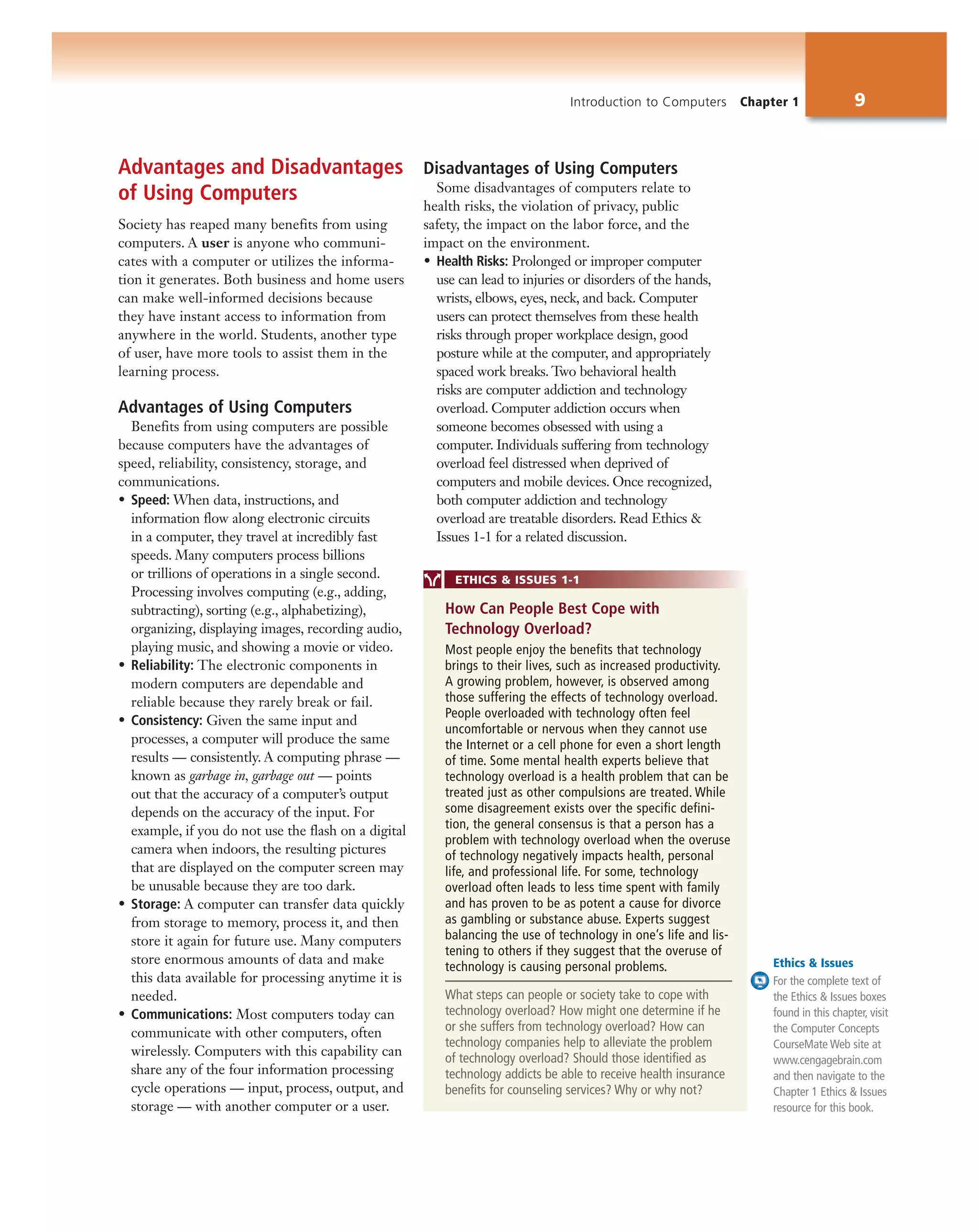 Introduction to Computers Chapter 1 9
Advantages and Disadvantages
of Using Computers
Society has reaped many benefits from using
computers. A user is anyone who communi-
cates with a computer or utilizes the informa-
tion it generates. Both business and home users
can make well-informed decisions because
they have instant access to information from
anywhere in the world. Students, another type
of user, have more tools to assist them in the
learning process.
Advantages of Using Computers
Benefits from using computers are possible
because computers have the advantages of
speed, reliability, consistency, storage, and
communications.
• Speed: When data, instructions, and
information flow along electronic circuits
in a computer, they travel at incredibly fast
speeds. Many computers process billions
or trillions of operations in a single second.
Processing involves computing (e.g., adding,
subtracting), sorting (e.g., alphabetizing),
organizing, displaying images, recording audio,
playing music, and showing a movie or video.
• Reliability: The electronic components in
modern computers are dependable and
reliable because they rarely break or fail.
• Consistency: Given the same input and
processes, a computer will produce the same
results — consistently. A computing phrase —
known as garbage in, garbage out — points
out that the accuracy of a computer’s output
depends on the accuracy of the input. For
example, if you do not use the flash on a digital
camera when indoors, the resulting pictures
that are displayed on the computer screen may
be unusable because they are too dark.
• Storage: A computer can transfer data quickly
from storage to memory, process it, and then
store it again for future use. Many computers
store enormous amounts of data and make
this data available for processing anytime it is
needed.
• Communications: Most computers today can
communicate with other computers, often
wirelessly. Computers with this capability can
share any of the four information processing
cycle operations — input, process, output, and
storage — with another computer or a user.
Disadvantages of Using Computers
Some disadvantages of computers relate to
health risks, the violation of privacy, public
safety, the impact on the labor force, and the
impact on the environment.
• Health Risks: Prolonged or improper computer
use can lead to injuries or disorders of the hands,
wrists, elbows, eyes, neck, and back. Computer
users can protect themselves from these health
risks through proper workplace design, good
posture while at the computer, and appropriately
spaced work breaks. Two behavioral health
risks are computer addiction and technology
overload. Computer addiction occurs when
someone becomes obsessed with using a
computer. Individuals suffering from technology
overload feel distressed when deprived of
computers and mobile devices. Once recognized,
both computer addiction and technology
overload are treatable disorders. Read Ethics &
Issues 1-1 for a related discussion.
ETHICS & ISSUES 1-1
Most people enjoy the benefits that technology
brings to their lives, such as increased productivity.
A growing problem, however, is observed among
those suffering the effects of technology overload.
People overloaded with technology often feel
uncomfortable or nervous when they cannot use
the Internet or a cell phone for even a short length
of time. Some mental health experts believe that
technology overload is a health problem that can be
treated just as other compulsions are treated. While
some disagreement exists over the specific defini-
tion, the general consensus is that a person has a
problem with technology overload when the overuse
of technology negatively impacts health, personal
life, and professional life. For some, technology
overload often leads to less time spent with family
and has proven to be as potent a cause for divorce
as gambling or substance abuse. Experts suggest
balancing the use of technology in one’s life and lis-
tening to others if they suggest that the overuse of
technology is causing personal problems.
What steps can people or society take to cope with
technology overload? How might one determine if he
or she suffers from technology overload? How can
technology companies help to alleviate the problem
of technology overload? Should those identified as
technology addicts be able to receive health insurance
benefits for counseling services? Why or why not?
How Can People Best Cope with
Technology Overload?
Ethics & Issues
For the complete text of
the Ethics & Issues boxes
found in this chapter, visit
the Computer Concepts
CourseMate Web site at
www.cengagebrain.com
and then navigate to the
Chapter 1 Ethics & Issues
resource for this book.
 
