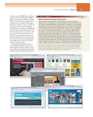 online training entertainment
ETHICS & ISSUES 1-2
Using e-mail and other techniques on the Internet, scam artists are employing a
technique known as phishing to try to steal your personal information, such as credit
card numbers, banking information, and passwords. For example, an e-mail message
may appear to be a request from your bank to verify your Social Security number and
online banking password. Instead, the information you submit ends up in the hands
of the scammer, who then uses the information for a variety of unethical and illegal
acts. Sadly, the result often is identity theft. You can help to deter identity theft in
several ways: 1) shred your financial documents before discarding them, 2) do not
click links in unsolicited e-mail messages, and 3) enroll in a credit monitoring service.
Consumer advocates often blame credit card companies and credit bureaus for lax
security standards. Meanwhile, the companies blame consumers for being too gullible
and forthcoming with private information. Both sides blame the government for poor
privacy laws and light punishments for identity thieves. But while the arguments go
on, law enforcement agencies bear the brunt of the problem by spending hundreds of
millions of dollars responding to complaints and finding and processing the criminals.
Who should be responsible for protecting the public from online identity theft? Why?
Should laws be changed to stop it, or should consumers change behavior? What is
an appropriate punishment for identity thieves? Given the international nature of the
Internet, how should foreign identity thieves be handled? Why?
What Should Be Done about Identity Theft?
to the Internet. The Web contains billions
of documents called Web pages. A Web
page can contain text, graphics, animation,
audio, and video. The nine screens shown
in Figure 1-8 are examples of Web pages.
Web pages often have built-in connections,
or links, to other documents, graphics,
other Web pages, or Web sites. A Web site
is a collection of related Web pages. Some
Web sites allow users to access music and
videos that can be downloaded, or trans-
ferred to storage media in a computer or
portable media player. Once downloaded,
you can listen to the music through speak-
ers, headphones, or earbuds, or view the
videos on a display device.
Many people use the Web as a means
to share personal information, photos, and
videos with the world. For example, you can
create a Web page and then make it available,
or publish it, on the Internet for others to see.
download videos
Web application
share information
Introduction to Computers Chapter 1 13
 