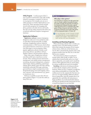 16 Chapter 1 Introduction to Computers
Utility Program A utility program allows a
user to perform maintenance-type tasks usually
related to managing a computer, its devices,
or its programs. For example, you can use a
utility program to transfer digital photos to an
optical disc. Most operating systems include
several utility programs for managing disk
drives, printers, and other devices and media.
You also can buy utility programs that allow you
to perform additional computer management
functions.
Application Software
Application software consists of programs
designed to make users more productive and/
or assist them with personal tasks. A widely
used type of application software related to
communications is a Web browser, which allows
users with an Internet connection to access and
view Web pages or access programs. Other
popular application software includes word
processing software, spreadsheet software,
database software, and presentation software.
Many other types of application software
exist that enable users to perform a variety
of tasks. These include personal information
management, note taking, project management,
accounting, document management, computer-
aided design, desktop publishing, paint/image
editing, photo editing, audio and video editing,
multimedia authoring, Web page authoring,
personal finance, legal, tax preparation, home
design/landscaping, travel and mapping, educa-
tion, reference, and entertainment (e.g., games
or simulations, etc.).
Software is available at stores that sell com-
puter products (Figure 1-11) and also online at
many Web sites.
Installing and Running Programs
When purchasing software from a retailer, you
typically receive a box that includes an optical
disc(s) that contains the program. If you acquire
software from a Web site on the Internet, you
may be able to download the program; that is, the
program transfers from the Web site to the hard
disk in your computer.
The instructions in software are placed on
storage media, either locally or online. To use
software that is stored locally, such as on a hard
disk or optical disc, you usually need to install the
software. Web applications that are stored online,
by contrast, usually do not need to be installed.
Installing is the process of setting up software
to work with the computer, printer, and other
hardware. When you buy a computer, it usually has
some software preinstalled on its hard disk. This
enables you to use the computer the first time you
turn it on. To begin installing additional software
from an optical disc, insert the program disc in an
optical disc drive and follow the instructions to
begin installation. To install downloaded software,
the Web site typically provides instructions for how
to install the program on your hard disk.
Figure 1-11
Stores that sell
computer products
have shelves
stocked with
software for sale.
Who plays video games?
The introduction of computer and video games that
cater to a broader audience has greatly increased
the number of people who play them.According to
the Entertainment Software Association, approxi-
mately 68 percent of the U.S. population plays video
games. Of these, 40 percent are women. Further,
25 percent of Americans over 50 play video games,
and the average game player is 35 years old.
For more information, visit the Computer Concepts
CourseMate Web site at www.cengagebrain.com,
navigate to the Chapter 1 FAQ resource for this
book, and then click Game Demographics.
FAQ 1-2
 