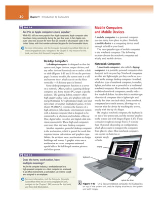 20 Chapter 1 Introduction to Computers
Desktop Computers
A desktop computer is designed so that the
system unit, input devices, output devices, and
any other devices fit entirely on or under a desk
or table (Figures 1-15 and 1-16 on the previous
page). In many models, the system unit is a tall
and narrow tower, which can sit on the floor
vertically — if desktop space is limited.
Some desktop computers function as a server
on a network. Others, such as a gaming desktop
computer and home theater PC, target a specific
audience. The gaming desktop computer offers
high-quality audio, video, and graphics with opti-
mal performance for sophisticated single-user and
networked or Internet multiplayer games. A home
theater PC (HTPC) combines the features of a
high-definition video/audio entertainment system
with a desktop computer that is designed to be
connected to a television and includes a Blu-ray
Disc, digital video recorder, and digital cable tele-
vision connectivity. These high-end computers
cost more than the basic desktop computer.
Another expensive, powerful desktop computer
is the workstation, which is geared for work that
requires intense calculations and graphics capa-
bilities. An architect uses a workstation to design
buildings and homes. A graphic artist uses a
workstation to create computer-animated
special effects for full-length motion pictures
and video games.
Mobile Computers
and Mobile Devices
A mobile computer is a personal computer
you can carry from place to place. Similarly,
a mobile device is a computing device small
enough to hold in your hand.
The most popular type of mobile computer
is the notebook computer. The following
sections discuss the notebook computer and
widely used mobile devices.
Notebook Computers
A notebook computer, also called a laptop
computer, is a portable, personal computer often
designed to fit on your lap. Notebook computers
are thin and lightweight, yet they can be as pow-
erful as the average desktop computer. A netbook,
which is a type of notebook computer, is smaller,
lighter, and often not as powerful as a traditional
notebook computer. Most netbooks cost less than
traditional notebook computers, usually only a
few hundred dollars. An ultra-thin is another type
of notebook computer that is lightweight and
usually less than one-inch thick. Some notebook
computers have touch screens, allowing you to
interact with the device by touching the screen,
usually with the tip of a finger.
On a typical notebook computer, the keyboard is
on top of the system unit, and the monitor attaches
to the system unit with hinges (Figure 1-17). These
computers weigh on average from 2.5 to more
than 10 pounds (depending on configuration),
which allows users to transport the computers
from place to place. Most notebook computers
can operate on batteries or
a power supply
or both.
Are PCs or Apple computers more popular?
While PCs still are more popular than Apple computers, Apple computer sales
have been rising consistently during the past few years. In fact, Apple com-
puter sales now account for more than 20 percent of all computer sales in the
United States, with that number estimated to grow for the foreseeable future.
For more information, visit the Computer Concepts CourseMate Web site at
www.cengagebrain.com, navigate to the Chapter 1 FAQ resource for this
book, and then click Personal Computer Sales.
FAQ 1-4
Does the term, workstation, have
multiple meanings?
Yes. In the computer industry, a workstation can be a
high-powered computer or a client computer on a network.
In an office environment, a workstation can refer to a work
area assigned to an employee.
For more information, visit the Computer Concepts
CourseMate Web site at www.cengagebrain.com,
navigate to the Chapter 1 FAQ resource for this book,
and then click Workstation.
FAQ 1-5
optical disc drive
Figure 1-17 On a typical notebook computer, the keyboard is
on top of the system unit, and the display attaches to the system
unit with hinges.
display
hinge
keyboard
 