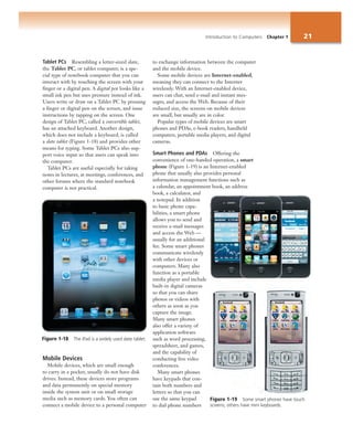Introduction to Computers Chapter 1 21
Tablet PCs Resembling a letter-sized slate,
the Tablet PC, or tablet computer, is a spe-
cial type of notebook computer that you can
interact with by touching the screen with your
finger or a digital pen. A digital pen looks like a
small ink pen but uses pressure instead of ink.
Users write or draw on a Tablet PC by pressing
a finger or digital pen on the screen, and issue
instructions by tapping on the screen. One
design of Tablet PC, called a convertible tablet,
has an attached keyboard. Another design,
which does not include a keyboard, is called
a slate tablet (Figure 1-18) and provides other
means for typing. Some Tablet PCs also sup-
port voice input so that users can speak into
the computer.
Tablet PCs are useful especially for taking
notes in lectures, at meetings, conferences, and
other forums where the standard notebook
computer is not practical.
Mobile Devices
Mobile devices, which are small enough
to carry in a pocket, usually do not have disk
drives. Instead, these devices store programs
and data permanently on special memory
inside the system unit or on small storage
media such as memory cards. You often can
connect a mobile device to a personal computer
to exchange information between the computer
and the mobile device.
Some mobile devices are Internet-enabled,
meaning they can connect to the Internet
wirelessly. With an Internet-enabled device,
users can chat, send e-mail and instant mes-
sages, and access the Web. Because of their
reduced size, the screens on mobile devices
are small, but usually are in color.
Popular types of mobile devices are smart
phones and PDAs, e-book readers, handheld
computers, portable media players, and digital
cameras.
Smart Phones and PDAs Offering the
convenience of one-handed operation, a smart
phone (Figure 1-19) is an Internet-enabled
phone that usually also provides personal
information management functions such as
a calendar, an appointment book, an address
book, a calculator, and
a notepad. In addition
to basic phone capa-
bilities, a smart phone
allows you to send and
receive e-mail messages
and access the Web —
usually for an additional
fee. Some smart phones
communicate wirelessly
with other devices or
computers. Many also
function as a portable
media player and include
built-in digital cameras
so that you can share
photos or videos with
others as soon as you
capture the image.
Many smart phones
also offer a variety of
application software
such as word processing,
spreadsheet, and games,
and the capability of
conducting live video
conferences.
Many smart phones
have keypads that con-
tain both numbers and
letters so that you can
use the same keypad
to dial phone numbers
Figure 1-18 The iPad is a widely used slate tablet.
Figure 1-19 Some smart phones have touch
screens; others have mini keyboards.
 