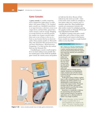24 Chapter 1 Introduction to Computers
Game Consoles
A game console is a mobile computing
device designed for single-player or multi-
player video games (Figure 1-24). Standard
game consoles use a handheld controller(s)
as an input device(s); a television screen as an
output device; and hard disks, optical discs,
and/or memory cards for storage. Weighing
on average between two and nine pounds,
the compact size of game consoles makes
them easy to use at home, in the car, in a
hotel, or any location that has an electrical
outlet. Three popular models are Microsoft’s
Xbox 360, Nintendo’s Wii (pronounced wee),
and Sony’s PlayStation 3. Read Innovative
Computing 1-1 to find out how the medical
field uses the Nintendo Wii.
A handheld game console is small enough to
fit in one hand, making it more portable than
the standard game console. With the handheld
game console, the controls, screen, and speakers
are built into the device. Because of their
reduced size, the screens are small — three
to four inches. Some models use cartridges to
store games; others use a memory card or a
miniature optical disc. Many handheld game
consoles can communicate wirelessly with
other similar consoles for multiplayer gaming.
Two popular models are Nintendo DS Lite and
Sony’s PlayStation Portable (PSP).
In addition to gaming, many game console
models allow users to listen to music, watch
movies, keep fit, and connect to the Internet.
Game consoles can cost from a couple hundred
dollars to more than $500.
Wii a Welcome Medical Skill Builder
A patient awaiting laparoscopic procedures
may be less tense knowing that the surgeons
have honed their dexterity and coordination
using a Nintendo
Wii. Preliminary
studies have
found that doc-
tors can improve
their fine motor
control by play-
ing video games
that emphasize
subtle hand
movements used in minimally invasive
surgeries. Researchers are developing Wii
surgery simulators that will allow doctors
to practice their skills at home or in break
rooms at hospitals.
The Wii game system is finding a medical
home in other nontraditional places. Physical
therapists urge arthritic patients to use
Wiihabilitation to build endurance and
increase their range of motion. Therapeutic
recreation with the Wii’s sports games
may help patients recovering from strokes,
fractures, and combat injuries.
Researchers in a testing lab in California
are experimenting with using the Wii’s
motion-activated controls in non-gaming
applications, such as allowing doctors to
explain X-ray images to patients.
For more information, visit the Computer
Concepts CourseMate Web site at
www.cengagebrain.com, navigate to the
Chapter 1 Innovative Computing resource
for this book, and then click Medical Wii.
INNOVATIVE COMPUTING 1-1
Figure 1-24 Game consoles provide hours of video game entertainment.
handheld game
console
game console
 