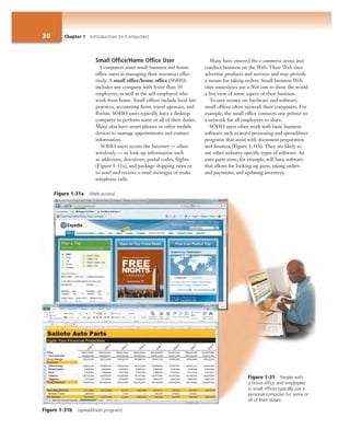 30 Chapter 1 Introduction to Computers
Figure 1-31a (Web access)
Figure 1-31 People with
a home office and employees
in small offices typically use a
personal computer for some or
all of their duties.
Small Office/Home Office User
Computers assist small business and home
office users in managing their resources effec-
tively. A small office/home office (SOHO)
includes any company with fewer than 50
employees, as well as the self-employed who
work from home. Small offices include local law
practices, accounting firms, travel agencies, and
florists. SOHO users typically have a desktop
computer to perform some or all of their duties.
Many also have smart phones or other mobile
devices to manage appointments and contact
information.
SOHO users access the Internet — often
wirelessly — to look up information such
as addresses, directions, postal codes, flights
(Figure 1-31a), and package shipping rates or
to send and receive e-mail messages or make
telephone calls.
Many have entered the e-commerce arena and
conduct business on the Web. Their Web sites
advertise products and services and may provide
a means for taking orders. Small business Web
sites sometimes use a Web cam to show the world
a live view of some aspect of their business.
To save money on hardware and software,
small offices often network their computers. For
example, the small office connects one printer to
a network for all employees to share.
SOHO users often work with basic business
software such as word processing and spreadsheet
programs that assist with document preparation
and finances (Figure 1-31b). They are likely to
use other industry-specific types of software. An
auto parts store, for example, will have software
that allows for looking up parts, taking orders
and payments, and updating inventory.
Figure 1-31b (spreadsheet program)
 