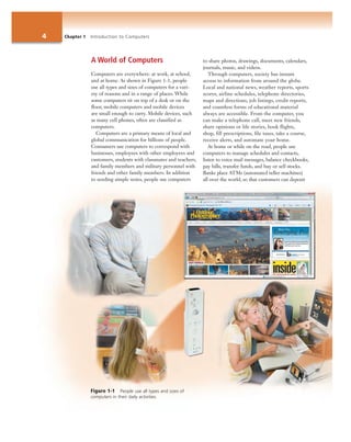 4 Chapter 1 Introduction to Computers
A World of Computers
Computers are everywhere: at work, at school,
and at home. As shown in Figure 1-1, people
use all types and sizes of computers for a vari-
ety of reasons and in a range of places. While
some computers sit on top of a desk or on the
floor, mobile computers and mobile devices
are small enough to carry. Mobile devices, such
as many cell phones, often are classified as
computers.
Computers are a primary means of local and
global communication for billions of people.
Consumers use computers to correspond with
businesses, employees with other employees and
customers, students with classmates and teachers,
and family members and military personnel with
friends and other family members. In addition
to sending simple notes, people use computers
to share photos, drawings, documents, calendars,
journals, music, and videos.
Through computers, society has instant
access to information from around the globe.
Local and national news, weather reports, sports
scores, airline schedules, telephone directories,
maps and directions, job listings, credit reports,
and countless forms of educational material
always are accessible. From the computer, you
can make a telephone call, meet new friends,
share opinions or life stories, book flights,
shop, fill prescriptions, file taxes, take a course,
receive alerts, and automate your home.
At home or while on the road, people use
computers to manage schedules and contacts,
listen to voice mail messages, balance checkbooks,
pay bills, transfer funds, and buy or sell stocks.
Banks place ATMs (automated teller machines)
all over the world, so that customers can deposit
Figure 1-1 People use all types and sizes of
computers in their daily activities.
 