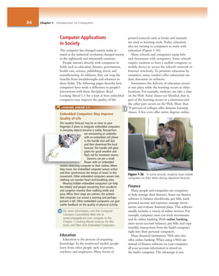 34 Chapter 1 Introduction to Computers
Computer Applications
in Society
The computer has changed society today as
much as the industrial revolution changed society
in the eighteenth and nineteenth centuries.
People interact directly with computers in
fields such as education, finance, government,
health care, science, publishing, travel, and
manufacturing. In addition, they can reap the
benefits from breakthroughs and advances in
these fields. The following pages describe how
computers have made a difference in people’s
interactions with these disciplines. Read
Looking Ahead 1-1 for a look at how embedded
computers may improve the quality of life.
Education
Education is the process of acquiring
knowledge. In the traditional model, people
learn from other people such as parents,
teachers, and employers. Many forms of
printed material such as books and manuals
are used as learning tools. Today, educators
also are turning to computers to assist with
education (Figure 1-36).
Many schools and companies equip labs
and classrooms with computers. Some schools
require students to have a mobile computer or
mobile device to access the school’s network or
Internet wirelessly. To promote education by
computer, many vendors offer substantial stu-
dent discounts on software.
Sometimes, the delivery of education occurs
at one place while the learning occurs at other
locations. For example, students can take a class
on the Web. Some classes are blended; that is,
part of the learning occurs in a classroom and
the other part occurs on the Web. More than
70 percent of colleges offer distance learning
classes. A few even offer entire degrees online.
Finance
Many people and companies use computers
to help manage their finances. Some use finance
software to balance checkbooks, pay bills, track
personal income and expenses, manage invest-
ments, and evaluate financial plans. This software
usually includes a variety of online services. For
example, computer users can track investments
and do online banking. With online banking,
users access account balances, pay bills, and copy
monthly transactions from the bank’s computer
right into their personal computers.
Many financial institutions’ Web sites also
offer online banking. When using a Web site
instead of finance software on your computer,
all your account information is stored on
the bank’s computer. The advantage is you
Figure 1-36 In some schools, students have mobile
computers on their desks during classroom lectures.
Embedded Computers May Improve
Quality of Life
The weather forecast may be as close as your
fingertips if plans to integrate embedded computers
in everyday objects become a reality. Researchers
are envisioning an umbrella
with an embedded cell phone
in the handle that will dial
and then download the local
forecast. The handle will glow
green for good weather and
flash red for imminent storms.
Dancers can pin a small
flower with an embedded
motion-detecting computer to their clothes. When
they move, the embedded computer senses action
and then synchronizes the tempo of music to this
movement. Other embedded computers woven into
clothing can monitor heart and breathing rates.
Wearing hidden embedded computers can help
the elderly and people recovering from accidents
and surgeries monitor their walking stride and
pace. When their steps are uneven, the embed-
ded computer can sound a warning and perhaps
prevent a fall. Other embedded computers can give
subtle feedback on the quality of physical activity.
For more information, visit the Computer
Concepts CourseMate Web site at
www.cengagebrain.com, navigate to the
Chapter 1 Looking Ahead resource for this
book, and then click Embedded Computers.
t
7
c
LOOKING AHEAD 1-1
motion-detecting co
 