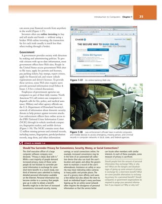 Introduction to Computers Chapter 1 35
can access your financial records from anywhere
in the world (Figure 1-37).
Investors often use online investing to buy
and sell stocks and bonds — without using a
broker. With online investing, the transaction
fee for each trade usually is much less than
when trading through a broker.
Government
A government provides society with direction
by making and administering policies. To pro-
vide citizens with up-to-date information, most
government offices have Web sites. People in
the United States access government Web sites
to file taxes, apply for permits and licenses,
pay parking tickets, buy stamps, report crimes,
apply for financial aid, and renew vehicle
registrations and driver’s licenses. To provide
these services, some Web sites require users
provide personal information (read Ethics &
Issues 1-4 for a related discussion).
Employees of government agencies use
computers as part of their daily routine. North
American 911 call centers use computers to
dispatch calls for fire, police, and medical assis-
tance. Military and other agency officials use
the U.S. Department of Homeland Security’s
network of information about domestic security
threats to help protect against terrorist attacks.
Law enforcement officers have online access to
the FBI’s National Crime Information Center
(NCIC) through in-vehicle notebook comput-
ers, fingerprint readers, and mobile devices
(Figure 1-38). The NCIC contains more than
52 million missing persons and criminal records,
including names, fingerprints, parole/probation
records, mug shots, and other information.
Figure 1-37 An online banking Web site.
ETHICS & ISSUES 1-4
The chief executive officer of a large
computer software company once
declared, “Privacy is dead, deal with it.”
While a vast majority of people demand
increased privacy, many of those same
people do not hesitate to surrender per-
sonal information in exchange for some
short-term benefit. In a recent study, one-
third of Internet users admitted to making
detailed personal information available
on the Internet. Personal information has
become similar to a currency that people
give up in order to obtain a benefit.
Benefits might be in the form of increased
convenience, increased security, money
savings, or social connections online. For
example, increased convenience may be
in the form of an automated toll collec-
tion device that also can track the user’s
location and speed, and allow the govern-
ment to maintain a record of the user’s
whereabouts. Insistence on safety or secu-
rity may mean tolerating video cameras
in many public and private places. The
use of a grocery store affinity card saves
a few dollars but also allows the store to
track an individual buyer’s every purchase.
Signing up for an online social network
often requires the divulgence of personal
information so that the service better
can locate other members with similar
interests. In each of these examples, some
measure of privacy is sacrificed.
Should people limit the amount of personal
information they exchange? Why or why
not? What are the dangers and disadvan-
tages of giving up some amount of privacy
in exchange for a short-term benefit? What
are some possible alternatives to exchang-
ing privacy for a perceived benefit? Should
companies or government organizations be
required to purge your personal informa-
tion if you request so? Why or why not?
Should You Surrender Privacy for Convenience, Security, Money, or Social Connections?
Figure 1-38 Law enforcement officials have in-vehicle computers
and mobile devices to access emergency, missing person, and criminal
records in computer networks in local, state, and federal agencies.
 