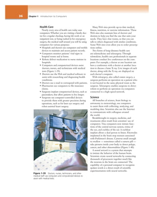 36 Chapter 1 Introduction to Computers
Health Care
Nearly every area of health care today uses
computers. Whether you are visiting a family doc-
tor for a regular checkup, having lab work or an
outpatient test, or being rushed in for emergency
surgery, the medical staff around you will be using
computers for various purposes:
• Hospitals and doctors use computers and mobile
devices to maintain and access patient records.
• Computers monitor patients’ vital signs in
hospital rooms and at home.
• Robots deliver medication to nurse stations in
hospitals.
• Computers and computerized devices assist
doctors, nurses, and technicians with medical
tests (Figure 1-39).
• Doctors use the Web and medical software to
assist with researching and diagnosing health
conditions.
• Doctors use e-mail to correspond with patients.
• Pharmacists use computers to file insurance
claims.
• Surgeons implant computerized devices, such as
pacemakers, that allow patients to live longer.
• Surgeons use computer-controlled devices
to provide them with greater precision during
operations, such as for laser eye surgery and
robot-assisted heart surgery.
Many Web sites provide up-to-date medical,
fitness, nutrition, or exercise information. These
Web sites also maintain lists of doctors and
dentists to help you find the one that suits your
needs. They have chat rooms, so that you can
talk to others diagnosed with similar conditions.
Some Web sites even allow you to order prescrip-
tions online.
Two forms of long-distance health care
are telemedicine and telesurgery. Through
telemedicine, health-care professionals in separate
locations conduct live conferences on the com-
puter. For example, a doctor at one location can
have a conference with a doctor at another loca-
tion to discuss a bone X-ray. Live images of each
doctor, along with the X-ray, are displayed on
each doctor’s computer.
With telesurgery, also called remote surgery, a
surgeon performs an operation on a patient who
is not located in the same physical room as the
surgeon. Telesurgery enables surgeons to direct
robots to perform an operation via computers
connected to a high-speed network.
Science
All branches of science, from biology to
astronomy to meteorology, use computers
to assist them with collecting, analyzing, and
modeling data. Scientists also use the Internet
to communicate with colleagues around
the world.
Breakthroughs in surgery, medicine, and
treatments often result from scientists’ use of
computers. Tiny computers now imitate func-
tions of the central nervous system, retina of
the eye, and cochlea of the ear. A cochlear
implant allows a deaf person to listen. Electrodes
implanted in the brain stop tremors associated
with Parkinson’s disease. Cameras small enough
to swallow — sometimes called a camera pill —
take pictures inside your body to detect polyps,
cancer, and other abnormalities (Figure 1-40).
A neural network is a system that attempts
to imitate the behavior of the human brain.
Scientists create neural networks by connecting
thousands of processors together much like
the neurons in the brain are connected. The
capability of a personal computer to recognize
spoken words is a direct result of scientific
experimentation with neural networks.
Figure 1-39 Doctors, nurses, technicians, and other
medical staff use computers and computerized devices to
assist with medical tests.
 