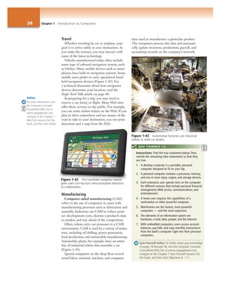 38 Chapter 1 Introduction to Computers
Travel
Whether traveling by car or airplane, your
goal is to arrive safely at your destination. As
you make the journey, you may interact with
some of the latest technology.
Vehicles manufactured today often include
some type of onboard navigation system, such
as OnStar. Many mobile devices such as smart
phones have built-in navigation systems. Some
mobile users prefer to carry specialized hand-
held navigation devices (Figure 1-42). For
a technical discussion about how navigation
devices determine your location, read the
High-Tech Talk article on page 40.
In preparing for a trip, you may need to
reserve a car, hotel, or flight. Many Web sites
offer these services to the public. For example,
you can order airline tickets on the Web. If you
plan to drive somewhere and are unsure of the
road to take to your destination, you can print
directions and a map from the Web.
Manufacturing
Computer-aided manufacturing (CAM)
refers to the use of computers to assist with
manufacturing processes such as fabrication and
assembly. Industries use CAM to reduce prod-
uct development costs, shorten a product’s time
to market, and stay ahead of the competition.
Often, robots carry out processes in a CAM
environment. CAM is used by a variety of indus-
tries, including oil drilling, power generation,
food production, and automobile manufacturing.
Automobile plants, for example, have an entire
line of industrial robots that assemble a car
(Figure 1-43).
Special computers on the shop floor record
actual labor, material, machine, and computer
time used to manufacture a particular product.
The computers process this data and automati-
cally update inventory, production, payroll, and
accounting records on the company’s network.
OnStar
For more information, visit
the Computer Concepts
CourseMate Web site at
www.cengagebrain.com,
navigate to the Chapter 1
Web Link resource for this
book, and then click OnStar.
Figure 1-42 This handheld navigation device
gives users turn-by-turn voice-prompted directions
to a destination.
Figure 1-43 Automotive factories use industrial
robots to weld car bodies.
Instructions: Find the true statement below. Then,
rewrite the remaining false statements so that they
are true.
1. A desktop computer is a portable, personal
computer designed to fit on your lap.
2. A personal computer contains a processor, memory,
and one or more input, output, and storage devices.
3. Each enterprise user spends time on the computer
for different reasons that include personal financial
management, Web access, communications, and
entertainment.
4. A home user requires the capabilities of a
workstation or other powerful computer.
5. Mainframes are the fastest, most powerful
computers — and the most expensive.
6. The elements of an information system are
hardware, e-mail, data, people, and the Internet.
7. With embedded computers, users access account
balances, pay bills, and copy monthly transactions
from the bank’s computer right into their personal
computers.
Quiz Yourself Online: To further check your knowledge
of pages 18 through 38, visit the Computer Concepts
CourseMate Web site at www.cengagebrain.com,
navigate to the Chapter 1 Quiz Yourself resource for
this book, and then click Objectives 8 – 11.
QUIZ YOURSELF 1-3
 
