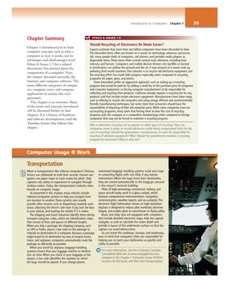 Introduction to Computers Chapter 1 39
Chapter Summary
Chapter 1 introduced you to basic
computer concepts such as what a
computer is, how it works, and its
advantages and disadvantages (read
Ethics & Issues 1-5 for a related
discussion). You learned about the
components of a computer. Next,
the chapter discussed networks, the
Internet, and computer software. The
many different categories of comput-
ers, computer users, and computer
applications in society also were
presented.
This chapter is an overview. Many
of the terms and concepts introduced
will be discussed further in later
chapters. For a history of hardware
and software developments, read the
Timeline feature that follows this
chapter.
What is transportation like without computers? Delivery
drivers use clipboards to hold their records. Human nav-
igators use paper maps to track routes for pilots. Ship
captains rely solely on experience to navigate through
shallow waters. Today, the transportation industry relies
heavily on computer usage.
As presented in this chapter, many vehicles include
onboard navigation systems to help you navigate from
one location to another. These systems also usually
provide other services such as dispatching roadside assis-
tance, unlocking the driver’s side door if you lock the keys
in your vehicle, and tracking the vehicle if it is stolen.
The shipping and travel industries identify items during
transport using bar codes, which are identification codes
that consist of lines and spaces of different lengths.
When you ship a package, the shipping company, such
as UPS or FedEx, places a bar code on the package to
indicate its destination to a computer. Because a package
might travel to its destination by way of several trucks,
trains, and airplanes, computers automatically route the
package as efficiently as possible.
When you travel by airplane, baggage handling
systems ensure that your luggage reaches its destina-
tion on time. When you check in your baggage at the
airport, a bar code identifies the airplane on which
the bags should be placed. If you change planes,
automated baggage handling systems route your bags
to connecting flights with very little, if any, human
intervention. When the bags reach their destination,
they are routed automatically to the baggage carousel
in the airport’s terminal building.
Pilots of high-technology commercial, military, and
space aircraft today work in a glass cockpit, which
features computerized instrumentation, navigation,
communication, weather reports, and an autopilot. The
electronic flight information shown on high-resolution
displays is designed to reduce pilot workload, decrease
fatigue, and enable pilots to concentrate on flying safely.
Boats and ships also are equipped with computers
that include detailed electronic maps, help the captain
navigate, as well as calculate the water depth and
provide a layout of the underwater surface so that the
captain can avoid obstructions.
As you travel the roadways, airways, and waterways,
bear in mind that computers often are responsible for
helping you to reach your destination as quickly and
safely as possible.
For more information, visit the Computer Concepts
CourseMate Web site at www.cengagebrain.com,
navigate to the Chapter 1 Computer Usage @ Work
resource for this book, and then click Transportation.
Transportation
ETHICS & ISSUES 1-5
Experts estimate that more than one billion computers have been discarded to date.
The discarded items often are known as e-waste. As technology advances and prices
fall, many people think of computers, cell phones, and portable media players as
disposable items. These items often contain several toxic elements, including lead,
mercury, and barium. Computers and mobile devices thrown into landfills or burned
in incinerators can pollute the ground and the air. A vast amount of e-waste ends up
polluting third world countries. One solution is to recycle old electronic equipment, but
the recycling effort has made little progress especially when compared to recycling
programs for paper, glass, and plastic.
Some lawmakers prefer an aggressive approach, such as setting up a recycling
program that would be paid for by adding a small fee to the purchase price of computers
and computer equipment, or forcing computer manufacturers to be responsible for
collecting and recycling their products. California already requires a recycling fee for any
products sold that include certain electronic equipment. Manufacturers have taken steps,
such as offering to recycle old computers and using energy efficient and environmentally
friendly manufacturing techniques, but some claim that consumers should bear the
responsibility of disposing of their old computer parts.While some companies have set
up recycling programs, many claim that forcing them to bear the cost of recycling
programs puts the company at a competitive disadvantage when compared to foreign
companies that may not be forced to maintain a recycling program.
Why is electronics recycling not as popular as other types of recycling? How can
companies make it easier to recycle electronics while being compensated fairly for the
cost of recycling? Should the government, manufacturers, or users be responsible for
recycling of obsolete equipment? Why? Should the government mandate a recycling
program for electronics? Why or why not?
Should Recycling of Electronics Be Made Easier?
Computer Usage @ Work
 