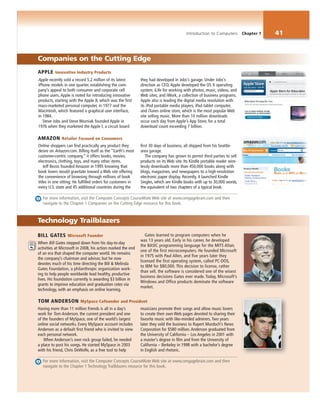 Introduction to Computers Chapter 1 41
Online shoppers can find practically any product they
desire on Amazon.com. Billing itself as the “Earth’s most
customer-centric company,” it offers books, movies,
electronics, clothing, toys, and many other items.
Jeff Bezos founded Amazon in 1995 knowing that
book lovers would gravitate toward a Web site offering
the convenience of browsing through millions of book
titles in one sitting. He fulfilled orders for customers in
every U.S. state and 45 additional countries during the
first 30 days of business, all shipped from his Seattle-
area garage.
The company has grown to permit third parties to sell
products on its Web site. Its Kindle portable reader wire-
lessly downloads more than 450,000 books along with
blogs, magazines, and newspapers to a high-resolution
electronic paper display. Recently, it launched Kindle
Singles, which are Kindle books with up to 30,000 words,
the equivalent of two chapters of a typical book.
BILL GATES Microsoft Founder
When Bill Gates stepped down from his day-to-day
activities at Microsoft in 2008, his action marked the end
of an era that shaped the computer world. He remains
the company’s chairman and advisor, but he now
devotes much of his time directing the Bill & Melinda
Gates Foundation, a philanthropic organization work-
ing to help people worldwide lead healthy, productive
lives. His foundation currently is awarding $3 billion in
grants to improve education and graduation rates via
technology, with an emphasis on online learning.
Gates learned to program computers when he
was 13 years old. Early in his career, he developed
the BASIC programming language for the MITS Altair,
one of the first microcomputers. He founded Microsoft
in 1975 with Paul Allen, and five years later they
licensed the first operating system, called PC-DOS,
to IBM for $80,000. This decision to license, rather
than sell, the software is considered one of the wisest
business decisions Gates ever made. Today, Microsoft’s
Windows and Office products dominate the software
market.
Having more than 11 million friends is all in a day’s
work for Tom Anderson, the current president and one
of the founders of MySpace, one of the world’s largest
online social networks. Every MySpace account includes
Anderson as a default first friend who is invited to view
each personal network.
When Anderson’s own rock group failed, he needed
a place to post his songs. He started MySpace in 2003
with his friend, Chris DeWolfe, as a free tool to help
musicians promote their songs and allow music lovers
to create their own Web pages devoted to sharing their
favorite music with like-minded admirers. Two years
later they sold the business to Rupert Murdoch’s News
Corporation for $580 million. Anderson graduated from
the University of California – Los Angeles in 2001 with
a master’s degree in film and from the University of
California – Berkeley in 1998 with a bachelor’s degree
in English and rhetoric.
Technology Trailblazers
Companies on the Cutting Edge
Apple recently sold a record 5.2 million of its latest
iPhone models in one quarter, establishing the com-
pany’s appeal to both consumer and corporate cell
phone users. Apple is noted for introducing innovative
products, starting with the Apple II, which was the first
mass-marketed personal computer, in 1977 and the
Macintosh, which featured a graphical user interface,
in 1984.
Steve Jobs and Steve Wozniak founded Apple in
1976 when they marketed the Apple I, a circuit board
they had developed in Jobs’s garage. Under Jobs’s
direction as CEO, Apple developed the OS X operating
system; iLife for working with photos, music, videos, and
Web sites; and iWork, a collection of business programs.
Apple also is leading the digital media revolution with
its iPod portable media players, iPad tablet computer,
and iTunes online store, which is the most popular Web
site selling music. More than 10 million downloads
occur each day from Apple’s App Store, for a total
download count exceeding 7 billion.
For more information, visit the Computer Concepts CourseMate Web site at www.cengagebrain.com and then
navigate to the Chapter 1 Companies on the Cutting Edge resource for this book.
For more information, visit the Computer Concepts CourseMate Web site at www.cengagebrain.com and then
navigate to the Chapter 1 Technology Trailblazers resource for this book.
APPLE Innovative Industry Products
AMAZON Retailer Focused on Consumers
TOM ANDERSON MySpace Cofounder and President
 