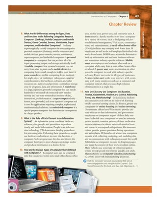1 2 3 4 5 6 7 8 9 10 11 12 13 14 15
Introduction to Computers Chapter 1 43
STUDENTASSIGNMENTS
8. What Are the Differences among the Types, Sizes,
and Functions in the Following Categories: Personal
Computers (Desktop), Mobile Computers and Mobile
Devices, Game Consoles, Servers, Mainframes, Super-
computers, and Embedded Computers? Industry
experts typically classify computers in seven categories:
personal computers (desktop), mobile computers and
mobile devices, game consoles, servers, mainframes,
supercomputers, and embedded computers. A personal
computer is a computer that can perform all of its
input, processing, output, and storage activities by itself.
A mobile computer is a personal computer you can
carry from place to place, and a mobile device is a
computing device small enough to hold in your hand. A
game console is a mobile computing device designed
for single-player or multiplayer video games. A server
controls access to the hardware, software, and other
resources on a network and provides a centralized storage
area for programs, data, and information. A mainframe
is a large, expensive, powerful computer that can handle
hundreds or thousands of connected users simulta-
neously and can store tremendous amounts of data,
instructions, and information. A supercomputer is the
fastest, most powerful, and most expensive computer and
is used for applications requiring complex, sophisticated
mathematical calculations. An embedded computer is a
special-purpose computer that functions as a component
in a larger product.
9. What Is the Role of Each Element in an Information
System? An information system combines hardware,
software, data, people, and procedures to produce
timely and useful information. People in an informa-
tion technology (IT) department develop procedures
for processing data. Following these procedures, people
use hardware and software to enter the data into a
computer. Software processes the data and directs the
computer hardware to store changes on storage media
and produce information in a desired form.
10. How Do the Various Types of Computer Users Interact
with Computers? Computer users can be separated
into five categories: home user, small office/home office
user, mobile user, power user, and enterprise user. A
home user is a family member who uses a computer
for a variety of reasons, such as budgeting and per-
sonal financial management, Web access, communica-
tions, and entertainment. A small office/home office
(SOHO) includes any company with fewer than 50
employees, as well as the self-employed individual who
works from home. SOHO users access the Internet to
look up information and use basic business software
and sometimes industry-specific software. Mobile
users are employees and students who work on a
computer while away from a main office, home office,
or school. A power user uses a workstation or other
powerful computer to work with industry-specific
software. Power users exist in all types of businesses.
An enterprise user works in or interacts with a com-
pany with many employees and uses a computer and
computer network that processes high volumes
of transactions in a single day.
11. How Does Society Use Computers in Education,
Finance, Government, Health Care, Science, Publishing,
Travel, and Manufacturing? In education, students
use computers and software to assist with learning
or take distance learning classes. In finance, people use
computers for online banking and online investing.
Government offices have Web sites to provide citi-
zens with up-to-date information, and government
employees use computers as part of their daily rou-
tines. In health care, computers are used to maintain
patient records, monitor patients, deliver medication
to nurse stations via robots, assist with medical tests
and research, correspond with patients, file insurance
claims, provide greater precision during operations,
and as implants. All branches of science use computers
to assist with collecting, analyzing, and modeling data
and to communicate with colleagues around the world.
Publishers use computers to assist in designing pages
and make the content of their works available online.
Many vehicles use some type of online navigation
system to help people travel more quickly and safely.
Manufacturers use computer-aided manufacturing
(CAM) to assist with manufacturing processes.
Visit the Computer Concepts CourseMate Web site at
www.cengagebrain.com, navigate to the Chapter 1 Quiz
Yourself resource for this book, and then click Objectives 8 – 11.
Chapter Review
Yourself r
10. How Do the Various Types of Co
with Computers? Computer u
into five categories: home user, s
 