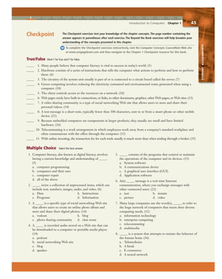 1 2 3 4 5 6 7 8 9 10 11 12 13 14 15
Introduction to Computers Chapter 1 45
STUDENTASSIGNMENTS
The Checkpoint exercises test your knowledge of the chapter concepts. The page number containing the
answer appears in parentheses after each exercise. The Beyond the Book exercises will help broaden your
understanding of the concepts presented in this chapter.
To complete the Checkpoint exercises interactively, visit the Computer Concepts CourseMate Web site
at www.cengagebrain.com and then navigate to the Chapter 1 Checkpoint resource for this book.
Checkpoint
True/False Mark T for True and F for False.
Multiple Choice Select the best answer.
1. Computer literacy, also known as digital literacy, involves
having a current knowledge and understanding of _____.
(5)
a. computer programming
b. computers and their uses
c. computer repair
d. all of the above
2. _____ is/are a collection of unprocessed items, which can
include text, numbers, images, audio, and video. (6)
a. Data b. Instructions
c. Programs d. Information
3. A _____ is a specific type of social networking Web site
that allows users to create an online photo album and
store and share their digital photos. (14)
a. vodcast b. blog
c. photo sharing community d. chat room
4. A _____ is recorded audio stored on a Web site that can
be downloaded to a computer or portable media player.
(14)
a. podcast
b. social networking Web site
c. blog
d. speaker
5. _____ consists of the programs that control or maintain
the operations of the computer and its devices. (15)
a. System software
b. A communications device
c. A graphical user interface (GUI)
d. Application software
6. A(n) _____ message is a real-time Internet
communication, where you exchange messages with
other connected users. (22)
a. text b. instant
c. picture d. video
7. Many large companies use the word(s), _____, to refer to
the huge network of computers that meets their diverse
computing needs. (32)
a. information technology
b. enterprise computing
c. telecommuting
d. multimedia
8. _____ is a system that attempts to imitate the behavior of
the human brain. (36)
a. Telemedicine
b. A kiosk
c. E-commerce
d. A neural network
_____ 1. Many people believe that computer literacy is vital to success in today’s world. (5)
_____ 2. Hardware consists of a series of instructions that tells the computer what actions to perform and how to perform
them. (6)
_____ 3. The circuitry of the system unit usually is part of or is connected to a circuit board called the server. (7)
_____ 4. Green computing involves reducing the electricity consumed and environmental waste generated when using a
computer. (10)
_____ 5. The client controls access to the resources on a network. (10)
_____ 6. Web pages rarely have built-in connections, or links, to other documents, graphics, other Web pages, or Web sites. (13)
_____ 7. A video sharing community is a type of social networking Web site that allows users to store and share their
personal videos. (14)
_____ 8. A text message is a short note, typically fewer than 300 characters, sent to or from a smart phone or other mobile
device. (22)
_____ 9. Because embedded computers are components in larger products, they usually are small and have limited
hardware. (26)
_____ 10. Telecommuting is a work arrangement in which employees work away from a company’s standard workplace and
often communicate with the office through the computer. (32)
_____ 11. With online investing, the transaction fee for each trade usually is much more than when trading through a broker. (35)
 