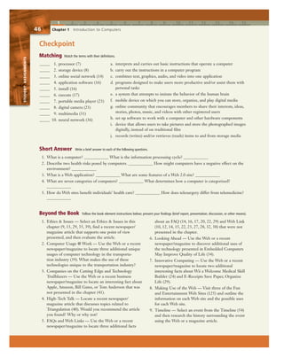 1 2 3 4 5 6 7 8 9 10 11 12 13 14 15
STUDENTASSIGNMENTS
46 Chapter 1 Introduction to Computers
STUDENTASSIGNMENTS
Checkpoint
a. interprets and carries out basic instructions that operate a computer
b. carry out the instructions in a computer program
c. combines text, graphics, audio, and video into one application
d. programs designed to make users more productive and/or assist them with
personal tasks
e. a system that attempts to imitate the behavior of the human brain
f. mobile device on which you can store, organize, and play digital media
g. online community that encourages members to share their interests, ideas,
stories, photos, music, and videos with other registered users
h. set up software to work with a computer and other hardware components
i. device that allows users to take pictures and store the photographed images
digitally, instead of on traditional film
j. records (writes) and/or retrieves (reads) items to and from storage media
1. Ethics & Issues — Select an Ethics & Issues in this
chapter (9, 13, 29, 35, 39), find a recent newspaper/
magazine article that supports one point of view
presented, and then evaluate the article.
2. Computer Usage @ Work — Use the Web or a recent
newspaper/magazine to locate three additional unique
usages of computer technology in the transporta-
tion industry (39). What makes the use of these
technologies unique to the transportation industry?
3. Companies on the Cutting Edge and Technology
Trailblazers — Use the Web or a recent business
newspaper/magazine to locate an interesting fact about
Apple, Amazon, Bill Gates, or Tom Anderson that was
not presented in the chapter (41).
4. High-Tech Talk — Locate a recent newspaper/
magazine article that discusses topics related to
Triangulation (40). Would you recommend the article
you found? Why or why not?
5. FAQs and Web Links — Use the Web or a recent
newspaper/magazine to locate three additional facts
about an FAQ (14, 16, 17, 20, 22, 29) and Web Link
(10, 12, 14, 15, 22, 23, 27, 28, 32, 38) that were not
presented in the chapter.
6. Looking Ahead — Use the Web or a recent
newspaper/magazine to discover additional uses of
the technology presented in Embedded Computers
May Improve Quality of Life (34).
7. Innovative Computing — Use the Web or a recent
newspaper/magazine to locate two additional
interesting facts about Wii a Welcome Medical Skill
Builder (24) and E-Receipts Save Paper, Organize
Life (29).
8. Making Use of the Web — Visit three of the Fun
and Entertainment Web Sites (125) and outline the
information on each Web site and the possible uses
for each Web site.
9. Timeline — Select an event from the Timeline (54)
and then research the history surrounding the event
using the Web or a magazine article.
1. What is a computer? ____________ What is the information processing cycle? ____________
2. Describe two health risks posed by computers. ____________ How might computers have a negative effect on the
environment? ____________
3. What is a Web application? ____________ What are some features of a Web 2.0 site? ____________
4. What are seven categories of computers? ____________ What determines how a computer is categorized?
____________
5. How do Web sites benefit individuals’ health care? ____________ How does telesurgery differ from telemedicine?
____________
_____ 1. processor (7)
_____ 2. storage device (8)
_____ 3. online social network (14)
_____ 4. application software (16)
_____ 5. install (16)
_____ 6. execute (17)
_____ 7. portable media player (23)
_____ 8. digital camera (23)
_____ 9. multimedia (31)
_____ 10. neural network (36)
Matching Match the terms with their definitions.
Short Answer Write a brief answer to each of the following questions.
Beyond the Book Follow the book element instructions below; present your findings (brief report, presentation, discussion, or other means).
 