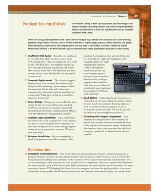 1 2 3 4 5 6 7 8 9 10 11 12 13 14 15
Introduction to Computers Chapter 1 49
STUDENTASSIGNMENTS
The Problem Solving @ Work exercises extend your knowledge of the
chapter concepts by seeking solutions to practical computer problems
that you may encounter at work. The Collaboration exercise should be
completed with a team.
Problem Solving @ Work
8. Computers in Transportation Your project team has been accepted to present a business proposal to a
group of potential investors. Because the presentation will take place in San Francisco, CA, you will need to
transport people and ship some materials to that location. Form a team of three people and determine how
to use technology to ship materials and how to make travel arrangements. One team member should research
the steps required to use a Web site to make flight reservations, one team member should determine the steps
necessary to print a UPS shipping label from his or her computer and track the package while it is en route,
and another team member should find directions from San Francisco International Airport to a nearby hotel.
1. Insufficient Disk Space Recently, you purchased
a USB flash drive that you plan to use to store
work-related files. When you attempt to store a file
on the USB flash drive, the computer displays an
error message indicating that the file will not fit.
How could a brand new USB flash drive not have
enough room to store the first file you attempted
to store on it?
2. Computer Replacement The technical support
department at your company has informed you
that you will be receiving a new computer within
the next week. Before they will replace your
computer, they told you to back up anything that
is important. What types of files do you feel are
important to back up?
3. Power Outage The power in your office has been
out for the last two hours and has just come back
on. When you attempt to start your computer by
pressing the power button, nothing happens. What is
your next step before calling technical support?
4. Incorrect Login Credentials Upon returning to
the office from a well-deserved two-week vacation,
you turn on your computer. Upon entering your
user name and password, an error message appears
stating that your password is incorrect. What are
your next steps?
5. Software Installation You are attempting to
install a program on your office computer. After
inserting the installation disc and specifying that
you would like to begin the installation, your
computer appears to begin
installing the software.
Halfway through the
installation process, an
error message appears
stating that you must have
administrative privileges
to perform the installation.
Why were you not informed
immediately upon beginning
the installation? What are
your next steps?
6. Dead Battery While traveling for business, you
realize that you forgot to bring the battery charger
for your notebook computer. Knowing that you
need to use the notebook computer to give a
presentation tomorrow, what will you do to make
sure that you have enough battery power?
7. Discarding Old Computer Equipment Your
company has just given you a new computer to
replace your current, outdated computer. Because
of the negative environmental impact of throwing
the computer away, your supervisor has asked you
to suggest options for its disposal. How will you
respond?
In the real world, practical problems often can be solved in multiple ways. Provide one solution to each of the following
problems using available resources, such as articles on the Web or in print, blogs, podcasts, videos, television, user guides,
other individuals, and electronics and computer stores. You may need to use multiple resources to obtain an answer.
Present your solutions in the form requested by your instructor (brief report, presentation, discussion, or other means).
Collaboration
 