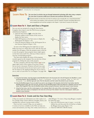 1 2 3 4 5 6 7 8 9 10 11 12 13 14 15
STUDENTASSIGNMENTS
50 Chapter 1 Introduction to Computers
STUDENTASSIGNMENTS
You can start any program by using the Start button.
Complete these steps to start the Web browser program
called Internet Explorer:
1. Click the Start button ( ) at the left of the
Windows taskbar on the bottom of the screen to
display the Start menu.
2. Click All Programs on the Start menu to display the
All Programs list (Figure 1-45).
3. Click the Internet Explorer in the All Programs list to
start Internet Explorer (Figure 1-46).
An item in the All Programs list might have an open
folder icon next to it. When this occurs, click the item and
another list will appear. Click the program name in this list
to start the program. Some program names might appear
on the Start menu itself. If so, click any of these names to
start the corresponding program.
The Start menu displays the names of the programs
recently opened on the computer. You can start any of these
programs by clicking the name of the program.
To close a program, click the Close button ( ) in the
upper-right corner of the window. If you have created
but not saved a document, Windows will ask if you want
to save the document. If you do not want to save it, click
the No button in the displayed dialog box. If you want to
save it, refer to Learn How To 1 in Chapter 3 on page 188.
Learn How To 1: Start and Close a Program
The Learn How To activities step you through fundamental technology skills when using a computer.
The Learn How To exercises enable you to become more proficient with these skills.
Premium Activity:To relate this Learn How To activity to your everyday life, see a visual demonstration
of the activity, and complete a short assessment, visit the Computer Concepts CourseMate Web site at
www.cengagebrain.com and then navigate to the Chapter 1 Learn How To resource for this book.
Learn How To
Learn How To 2: Create and Use Your Own Blog
A blog can contain any information you wish to place in it.
For example, blogs contain addresses, thoughts, diaries, and
anything else a person or group wants to share.
Once you have created a blog, you can update it.
A variety of services available on the Web can help you
create and maintain your blog. One widely used service is
called Blogger. To create a blog using Blogger, complete
the following steps:
1. Start your Web browser, type blogger.com in the
Address bar, and then press the enter key to display
the Blogger home page (Figure 1-47).
2. Click the CREATE A BLOG button.
Exercises
1a. Using the Start button, start the program named WordPad found in the Accessories list in the All Programs list. WordPad is a word
processing program. Type the following: To start a program, click the program name in the All
Programs list and then type your name. Print the document, and then submit the printout to your instructor.
1b. Close the WordPad program. If you are asked if you want to save changes to the document, click the Don’t Save button. Start the
WordPad program again, type some new text, and then close the WordPad program.When the dialog box is displayed, click the Cancel
button.What happened? Now, close the WordPad window without saving the document. Submit your answer to your instructor.
2. Using the Start menu, start the e-mail program on the computer. What is the name of the e-mail program? In the program
window, what menu names are displayed on the menu bar at the top of the window? Close the e-mail program. Submit your
answers to your instructor.
Figure 1-46
Close buttonInternet Explorer
Start
button
Figure 1-45
All
Programs
list
Internet Explorer
 