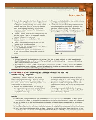 1 2 3 4 5 6 7 8 9 10 11 12 13 14 15
Introduction to Computers Chapter 1 51
STUDENTASSIGNMENTS
3. Enter the data required on the ‘Create Blogger Account’
page. Your e-mail address and password will allow you
to change and manage your blog. Your Display name is
the name that will be shown on the blog as its author.
Many people use their own names, but others use
pseudonyms as their “pen names” so that they are not
readily identifiable.
4. Click the Continue arrow and then enter your Blog title
and Blog address. These are the names and addresses
everyone will use to view your blog.
5. Click the Continue arrow to display the ‘Choose a
template’ screen.
6. Choose a template for your blog and then click the
Continue arrow to create your blog.
7. When the ‘Your blog has been created!’ screen appears,
click the START BLOGGING arrow.
8. When the screen appears, you can post items for
or view your blog, specify settings, and change the
layout.
9. When you are finished, click the Sign out link at the top
right of the screen to log out.
10. To edit your blog and add or change information on it,
visit the Blogger home page, sign in by entering your
user name and password, and then make changes.
11. Others can view your blog by entering its address in the
browser’s Address bar and then pressing the enter key.
Exercises
1. Start your Web browser and visit blogger.com. Click the ‘Take a quick tour’ link and go through all the screens that explain about a
blog. What did you learn that you did not know? What type of blog do you find most compelling — a group or an individual blog?
Why? Submit your answers to your instructor.
2. Optional: Create your own blog. Carefully name it and begin your posts at this time. What is your blog name and address? What is
its primary purpose? Is it an individual or group blog? Write a paragraph containing the answers to these questions and any other
information you feel is pertinent. Submit this paragraph to your instructor.
Learn How To 3: Use the Computer Concepts CourseMate Web Site
for Discovering Computers
The Computer Concepts CourseMate Web site for
Discovering Computers provides a variety of activities,
exercises, and other resources. To use the site, you first
must create a student account and then register this book,
as described in the following steps:
1. Start the Web browser, type the Web address of
www.cengagebrain.com in the browser Address
bar, and then press the enter key to display the
CengageBrain home page.
2. If you do not have an account, follow the on-screen
instructions to sign up for a new account. If you have an
account, log in with your user name and password.
3. Register this book by entering its Access Code in the
appropriate text box and then clicking the corresponding
button.
4. To open the resources for this book, click the button
corresponding to Computer Concepts CourseMate Web
site for Discovering Computers.
Exercise
1a. With a student account created and this book registered, type www.cengagebrain.com in the Address bar of your browser,
press the ENTER key to display the CengageBrain home page, and then log in to your student account with your user name and password.
1b. Open the resources for this book by clicking the button corresponding to Computer Concepts CourseMate Web site for Discovering
Computers.
1c. Select Chapter 1 and then click each resource listed below the chapter title to display the content associated with the selected resource.
1d. Write a report that describes the use of each of the Chapter 1 resources for this book. Which resource do you think will prove the most
valuable to you when using the book and the Web site? Why? Which will be the least useful? Why? Submit your report to your instructor.
Learn How To
Figure 1-47
CREATE A
BLOG button
Take a quick
tour link
 
