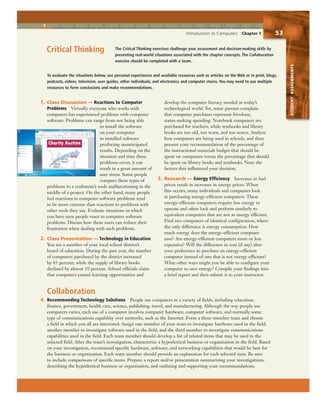 1 2 3 4 5 6 7 8 9 10 11 12 13 14 15
Introduction to Computers Chapter 1 53
The Critical Thinking exercises challenge your assessment and decision-making skills by
presenting real-world situations associated with the chapter concepts. The Collaboration
exercise should be completed with a team.
Critical Thinking
Collaboration
4. Recommending Technology Solutions People use computers in a variety of fields, including education,
finance, government, health care, science, publishing, travel, and manufacturing. Although the way people use
computers varies, each use of a computer involves computer hardware, computer software, and normally some
type of communications capability over networks, such as the Internet. Form a three-member team and choose
a field in which you all are interested. Assign one member of your team to investigate hardware used in the field,
another member to investigate software used in the field, and the third member to investigate communications
capabilities used in the field. Each team member should develop a list of related items that may be used in the
selected field. After the team’s investigation, characterize a hypothetical business or organization in the field. Based
on your investigation, recommend specific hardware, software, and networking capabilities that would be best for
the business or organization. Each team member should provide an explanation for each selected item. Be sure
to include comparisons of specific items. Prepare a report and/or presentation summarizing your investigations,
describing the hypothetical business or organization, and outlining and supporting your recommendations.
To evaluate the situations below, use personal experiences and available resources such as articles on the Web or in print, blogs,
podcasts, videos, television, user guides, other individuals, and electronics and computer stores. You may need to use multiple
resources to form conclusions and make recommendations.
1. Class Discussion — Reactions to Computer
Problems Virtually everyone who works with
computers has experienced problems with computer
software. Problems can range from not being able
to install the software
on your computer
to installed software
producing unanticipated
results. Depending on the
situation and time these
problems occur, it can
result in a great amount of
user stress. Some people
compare these types of
problems to a craftsman’s tools malfunctioning in the
middle of a project. On the other hand, many people
feel reactions to computer software problems tend
to be more extreme than reactions to problems with
other tools they use. Evaluate situations in which
you have seen people react to computer software
problems. Discuss how these users can reduce their
frustration when dealing with such problems.
2. Class Presentation — Technology in Education
You are a member of your local school district’s
board of education. During the past year, the number
of computers purchased by the district increased
by 85 percent, while the supply of library books
declined by almost 10 percent. School officials claim
that computers extend learning opportunities and
develop the computer literacy needed in today’s
technological world. Yet, some parents complain
that computer purchases represent frivolous,
status-seeking spending. Notebook computers are
purchased for teachers, while textbooks and library
books are too old, too worn, and too scarce. Analyze
how computers are being used in schools, and then
present your recommendation of the percentage of
the instructional materials budget that should be
spent on computers versus the percentage that should
be spent on library books and textbooks. Note the
factors that influenced your decision.
3. Research — Energy Efficiency Increases in fuel
prices result in increases in energy prices. When
this occurs, many individuals and companies look
at purchasing energy-efficient computers. These
energy-efficient computers require less energy to
operate and often look and perform similarly to
equivalent computers that are not as energy efficient.
Find two computers of identical configuration, where
the only difference is energy consumption. How
much energy does the energy-efficient computer
save? Are energy-efficient computers more or less
expensive? Will the difference in cost (if any) alter
your preference to purchase an energy-efficient
computer instead of one that is not energy efficient?
What other ways might you be able to configure your
computer to save energy? Compile your findings into
a brief report and then submit it to your instructor.
STUDENTASSIGNMENTS
 
