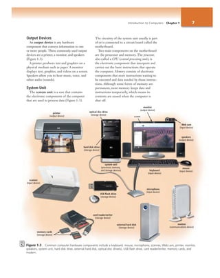 Introduction to Computers Chapter 1 7
printer
(output device)
scanner
(input device)
USB ﬂash drive
(storage device)
modem
(communications device)
memory cards
(storage device)
card reader/writer
(storage device)
speakers
(output device)
monitor
(output device)
screen
microphone
(input device)
mouse
(input device)
system unit
(processor, memory,
and storage devices)
Web cam
(input device)
optical disc drive
(storage device)
hard disk drive
(storage device)
external hard disk
(storage device)
keyboard
(input device)
Output Devices
An output device is any hardware
component that conveys information to one
or more people. Three commonly used output
devices are a printer, a monitor, and speakers
(Figure 1-3).
A printer produces text and graphics on a
physical medium such as paper. A monitor
displays text, graphics, and videos on a screen.
Speakers allow you to hear music, voice, and
other audio (sounds).
System Unit
The system unit is a case that contains
the electronic components of the computer
that are used to process data (Figure 1-3).
The circuitry of the system unit usually is part
of or is connected to a circuit board called the
motherboard.
Two main components on the motherboard
are the processor and memory. The processor,
also called a CPU (central processing unit), is
the electronic component that interprets and
carries out the basic instructions that operate
the computer. Memory consists of electronic
components that store instructions waiting to
be executed and data needed by those instruc-
tions. Although some forms of memory are
permanent, most memory keeps data and
instructions temporarily, which means its
contents are erased when the computer is
shut off.
Figure 1-3 Common computer hardware components include a keyboard, mouse, microphone, scanner, Web cam, printer, monitor,
speakers, system unit, hard disk drive, external hard disk, optical disc drive(s), USB flash drive, card reader/writer, memory cards, and
modem.
 
