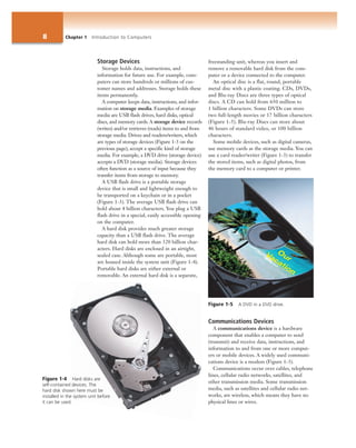 8 Chapter 1 Introduction to Computers
Storage Devices
Storage holds data, instructions, and
information for future use. For example, com-
puters can store hundreds or millions of cus-
tomer names and addresses. Storage holds these
items permanently.
A computer keeps data, instructions, and infor-
mation on storage media. Examples of storage
media are USB flash drives, hard disks, optical
discs, and memory cards. A storage device records
(writes) and/or retrieves (reads) items to and from
storage media. Drives and readers/writers, which
are types of storage devices (Figure 1-3 on the
previous page), accept a specific kind of storage
media. For example, a DVD drive (storage device)
accepts a DVD (storage media). Storage devices
often function as a source of input because they
transfer items from storage to memory.
A USB flash drive is a portable storage
device that is small and lightweight enough to
be transported on a keychain or in a pocket
(Figure 1-3). The average USB flash drive can
hold about 4 billion characters. You plug a USB
flash drive in a special, easily accessible opening
on the computer.
A hard disk provides much greater storage
capacity than a USB flash drive. The average
hard disk can hold more than 320 billion char-
acters. Hard disks are enclosed in an airtight,
sealed case. Although some are portable, most
are housed inside the system unit (Figure 1-4).
Portable hard disks are either external or
removable. An external hard disk is a separate,
freestanding unit, whereas you insert and
remove a removable hard disk from the com-
puter or a device connected to the computer.
An optical disc is a flat, round, portable
metal disc with a plastic coating. CDs, DVDs,
and Blu-ray Discs are three types of optical
discs. A CD can hold from 650 million to
1 billion characters. Some DVDs can store
two full-length movies or 17 billion characters
(Figure 1-5). Blu-ray Discs can store about
46 hours of standard video, or 100 billion
characters.
Some mobile devices, such as digital cameras,
use memory cards as the storage media. You can
use a card reader/writer (Figure 1-3) to transfer
the stored items, such as digital photos, from
the memory card to a computer or printer.
Communications Devices
A communications device is a hardware
component that enables a computer to send
(transmit) and receive data, instructions, and
information to and from one or more comput-
ers or mobile devices. A widely used communi-
cations device is a modem (Figure 1-3).
Communications occur over cables, telephone
lines, cellular radio networks, satellites, and
other transmission media. Some transmission
media, such as satellites and cellular radio net-
works, are wireless, which means they have no
physical lines or wires.
Figure 1-5 A DVD in a DVD drive.
Figure 1-4 Hard disks are
self-contained devices. The
hard disk shown here must be
installed in the system unit before
it can be used.
 