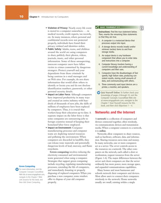 10 Chapter 1 Introduction to Computers
• Violation of Privacy: Nearly every life event
is stored in a computer somewhere . . . in
medical records, credit reports, tax records,
etc. In many instances, where personal and
confidential records were not protected
properly, individuals have found their
privacy violated and identities stolen.
• Public Safety: Adults, teens, and children
around the world are using computers
to share publicly their photos, videos,
journals, music, and other personal
information. Some of these unsuspecting,
innocent computer users have fallen
victim to crimes committed by dangerous
strangers. Protect yourself and your
dependents from these criminals by
being cautious in e-mail messages and
on Web sites. For example, do not share
information that would allow others to
identify or locate you and do not disclose
identification numbers, passwords, or other
personal security details.
• Impact on Labor Force: Although computers
have improved productivity in many ways
and created an entire industry with hun-
dreds of thousands of new jobs, the skills of
millions of employees have been replaced
by computers. Thus, it is crucial that
workers keep their education up-to-date. A
separate impact on the labor force is that
some companies are outsourcing jobs to
foreign countries instead of keeping their
homeland labor force employed.
• Impact on Environment: Computer
manufacturing processes and computer
waste are depleting natural resources
and polluting the environment. When
computers are discarded in landfills, they
can release toxic materials and potentially
dangerous levels of lead, mercury, and flame
retardants.
Green computing involves reducing the
electricity consumed and environmental
waste generated when using a computer.
Strategies that support green computing
include recycling, regulating manufacturing
processes, extending the life of computers,
and immediately donating or properly
disposing of replaced computers. When you
purchase a new computer, some retailers
offer to dispose of your old computer
properly.
Networks and the Internet
A network is a collection of computers and
devices connected together, often wirelessly,
via communications devices and transmission
media. When a computer connects to a network,
it is online.
Networks allow computers to share resources,
such as hardware, software, data, and informa-
tion. Sharing resources saves time and money.
In many networks, one or more computers
act as a server. The server controls access to
the resources on a network. The other com-
puters on the network, each called a client or
workstation, request resources from the server
(Figure 1-6). The major differences between the
server and client computers are that the server
ordinarily has more power, more storage space,
and expanded communications capabilities.
Many homes and most businesses and
schools network their computers and devices.
Most allow users to connect their computers
wirelessly to the network. Home networks
usually are small, existing within a single
Instructions: Find the true statement below.
Then, rewrite the remaining false statements
so that they are true.
1. A computer is a motorized device that
processes output into input.
2. A storage device records (reads) and/or
retrieves (writes) items to and from
storage media.
3. An output device is any hardware
component that allows you to enter data
and instructions into a computer.
4. Computer literacy involves having a
current knowledge and understanding of
computers and their uses.
5. Computers have the disadvantages of fast
speeds, high failure rates, producing con-
sistent results, storing small amounts of
data, and communicating with others.
6. Three commonly used input devices are a
printer, a monitor, and speakers.
Quiz Yourself Online: To further check your
knowledge of pages 4 through 10, visit the
Computer Concepts CourseMate Web site
at www.cengagebrain.com, navigate to the
Chapter 1 Quiz Yourself resource for this
book, and then click Objectives 1 – 4.
QUIZ YOURSELF 1-1
Green Computing
For more information, visit the
Computer Concepts CourseMate
Web site at www.cengagebrain.com,
navigate to the Chapter 1 Web
Link resource for this book, and
then click Green Computing.
 