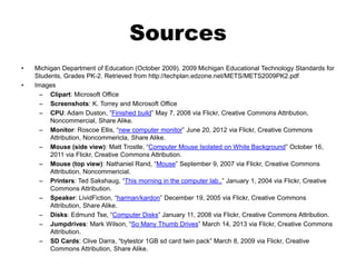 Sources
• Michigan Department of Education (October 2009). 2009 Michigan Educational Technology Standards for
Students, Grades PK-2. Retrieved from http://techplan.edzone.net/METS/METS2009PK2.pdf
• Images
– Clipart: Microsoft Office
– Screenshots: K. Torrey and Microsoft Office
– CPU: Adam Duston, “Finished build” May 7, 2008 via Flickr, Creative Commons Attribution,
Noncommercial, Share Alike.
– Monitor: Roscoe Ellis, “new computer monitor” June 20, 2012 via Flickr, Creative Commons
Attribution, Noncommericla, Share Alike.
– Mouse (side view): Matt Trostle, “Computer Mouse Isolated on White Background” October 16,
2011 via Flickr, Creative Commons Attribution.
– Mouse (top view): Nathaniel Rand, “Mouse” September 9, 2007 via Flickr, Creative Commons
Attribution, Noncommericial.
– Printers: Ted Sakshaug, “This morning in the computer lab..” January 1, 2004 via Flickr, Creative
Commons Attribution.
– Speaker: LividFiction, “harman/kardon” December 19, 2005 via Flickr, Creative Commons
Attribution, Share Alike.
– Disks: Edmund Tse, “Computer Disks” January 11, 2008 via Flickr, Creative Commons Attribution.
– Jumpdrives: Mark Wilson, “So Many Thumb Drives” March 14, 2013 via Flickr, Creative Commons
Attribution.
– SD Cards: Clive Darra, “bytestor 1GB sd card twin pack” March 8, 2009 via Flickr, Creative
Commons Attribution, Share Alike.
 