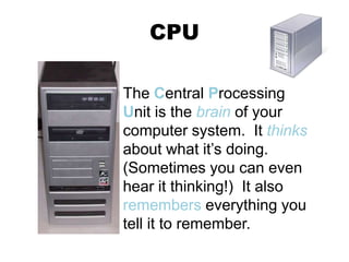 CPU
The Central Processing
Unit is the brain of your
computer system. It thinks
about what it’s doing.
(Sometimes you can even
hear it thinking!) It also
remembers everything you
tell it to remember.
 