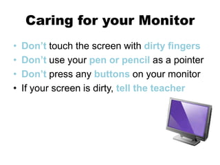 Caring for your Monitor
• Don’t touch the screen with dirty fingers
• Don’t use your pen or pencil as a pointer
• Don’t press any buttons on your monitor
• If your screen is dirty, tell the teacher
 