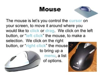 Mouse
The mouse is let’s you control the cursor on
your screen, to move it around where you
would like to click or drag. We click on the left
button, or “left click” the mouse, to make a
selection. We click on the right
button, or “right click” the mouse
to bring up a
menu, a list
of options.
 