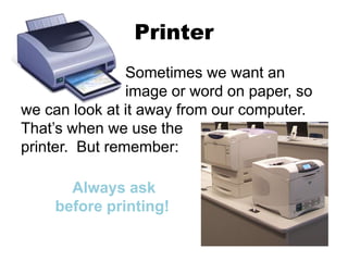 Printer
Sometimes we want an
image or word on paper, so
we can look at it away from our computer.
That’s when we use the
printer. But remember:
Always ask
before printing!
 