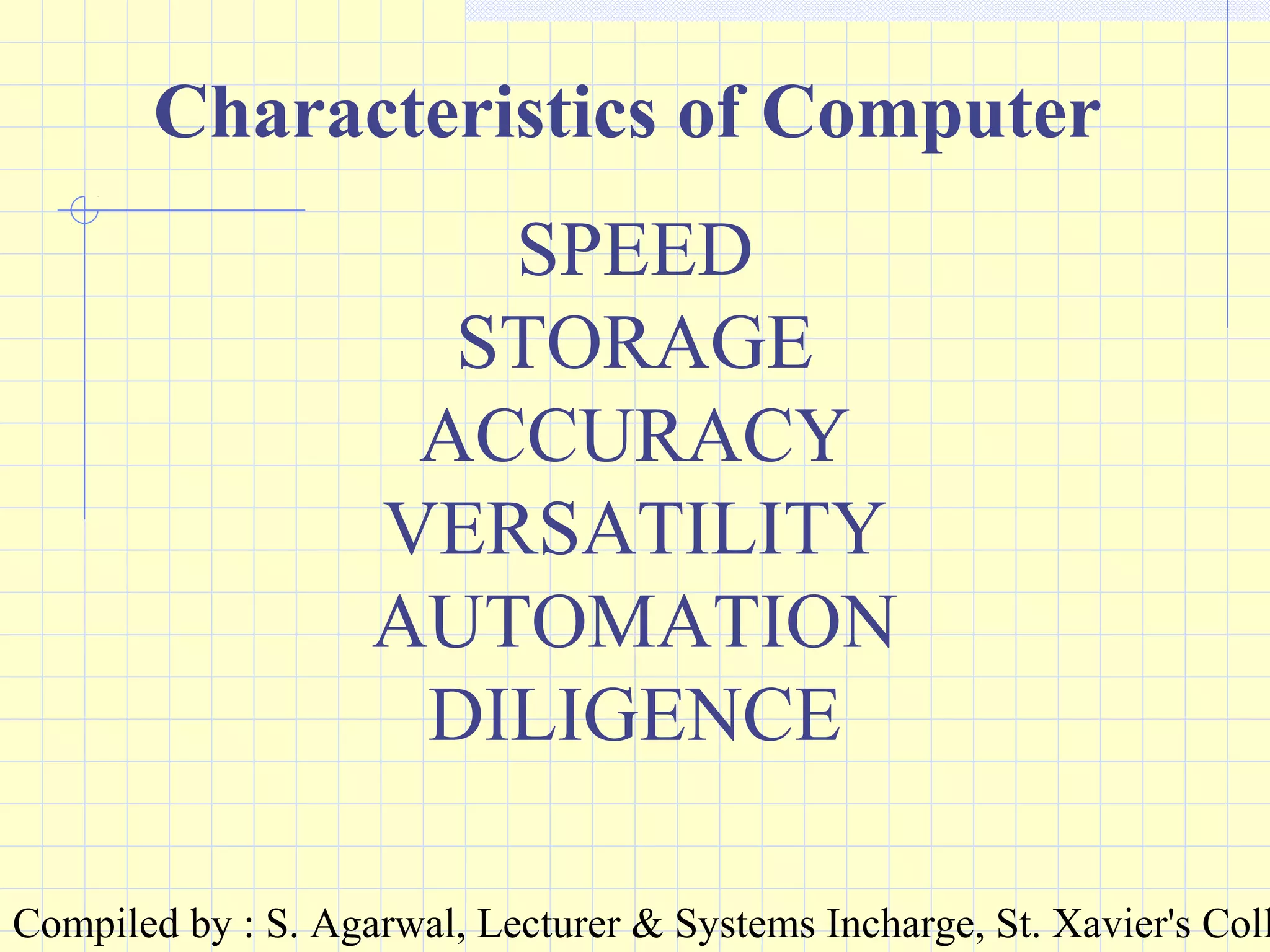 Compiled by : S. Agarwal, Lecturer & Systems Incharge, St. Xavier's Coll
Characteristics of Computer
SPEED
STORAGE
ACCURACY
VERSATILITY
AUTOMATION
DILIGENCE
 