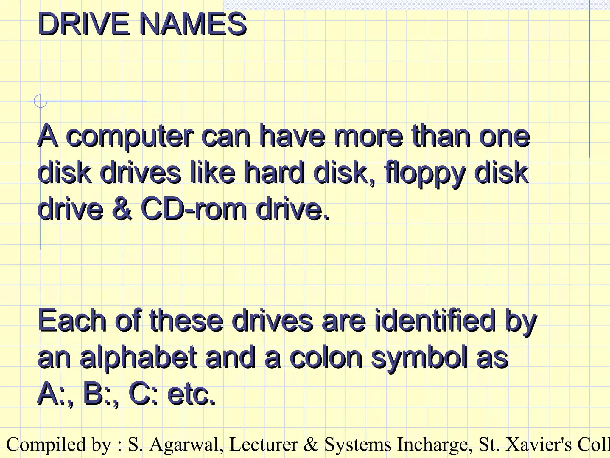 Compiled by : S. Agarwal, Lecturer & Systems Incharge, St. Xavier's Coll
DRIVE NAMESDRIVE NAMES
A computer can have more than oneA computer can have more than one
disk drives like hard disk, floppy diskdisk drives like hard disk, floppy disk
drive & CD-rom drive.drive & CD-rom drive.
Each of these drives are identified byEach of these drives are identified by
an alphabet and a colon symbol asan alphabet and a colon symbol as
A:, B:, C: etc.A:, B:, C: etc.
 