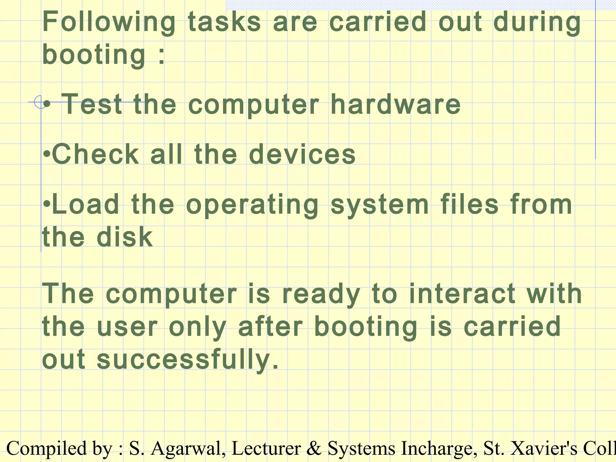 Compiled by : S. Agarwal, Lecturer & Systems Incharge, St. Xavier's Coll
Following tasks are carried out during
booting :
• Test the computer hardware
•Check all the devices
•Load the operating system files from
the disk
The computer is ready to interact with
the user only after booting is carried
out successfully.
 
