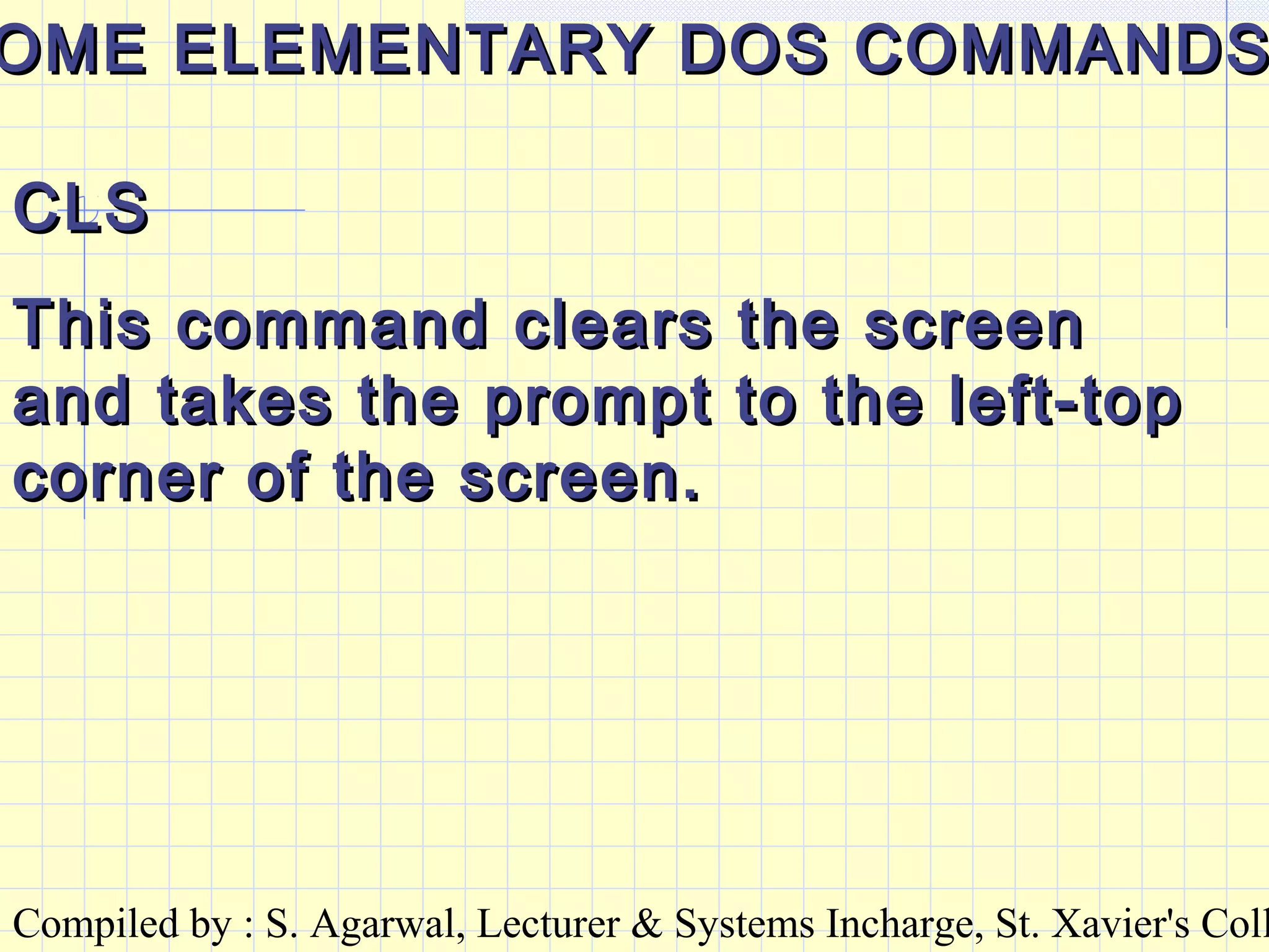 Compiled by : S. Agarwal, Lecturer & Systems Incharge, St. Xavier's Coll
OME ELEMENTARY DOS COMMANDSOME ELEMENTARY DOS COMMANDS
CLSCLS
This command clears the screenThis command clears the screen
and takes the prompt to the left-topand takes the prompt to the left-top
corner of the screen.corner of the screen.
 