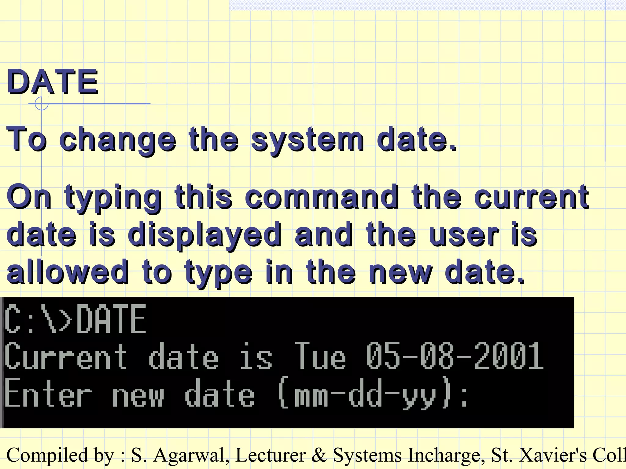 Compiled by : S. Agarwal, Lecturer & Systems Incharge, St. Xavier's Coll
DATEDATE
To change the system date.To change the system date.
On typing this command the currentOn typing this command the current
date is displayed and the user isdate is displayed and the user is
allowed to type in the new date.allowed to type in the new date.
 