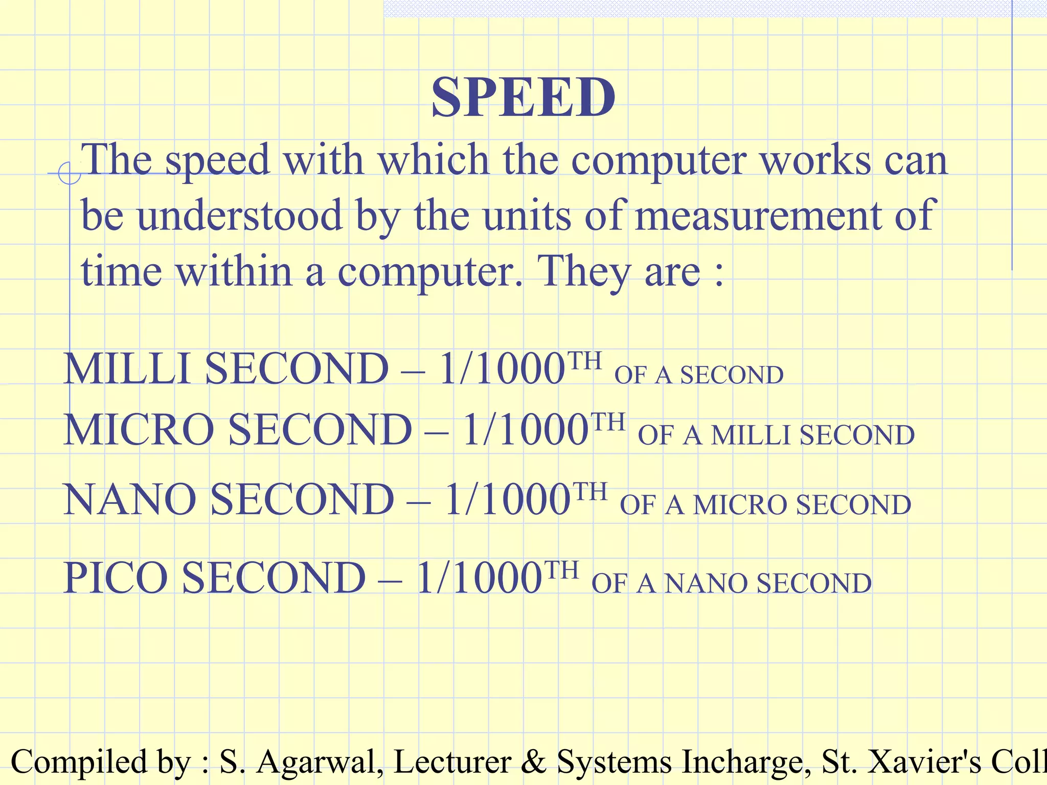 Compiled by : S. Agarwal, Lecturer & Systems Incharge, St. Xavier's Coll
SPEED
The speed with which the computer works can
be understood by the units of measurement of
time within a computer. They are :
MILLI SECOND – 1/1000TH
OF A SECOND
MICRO SECOND – 1/1000TH
OF A MILLI SECOND
NANO SECOND – 1/1000TH
OF A MICRO SECOND
PICO SECOND – 1/1000TH
OF A NANO SECOND
 