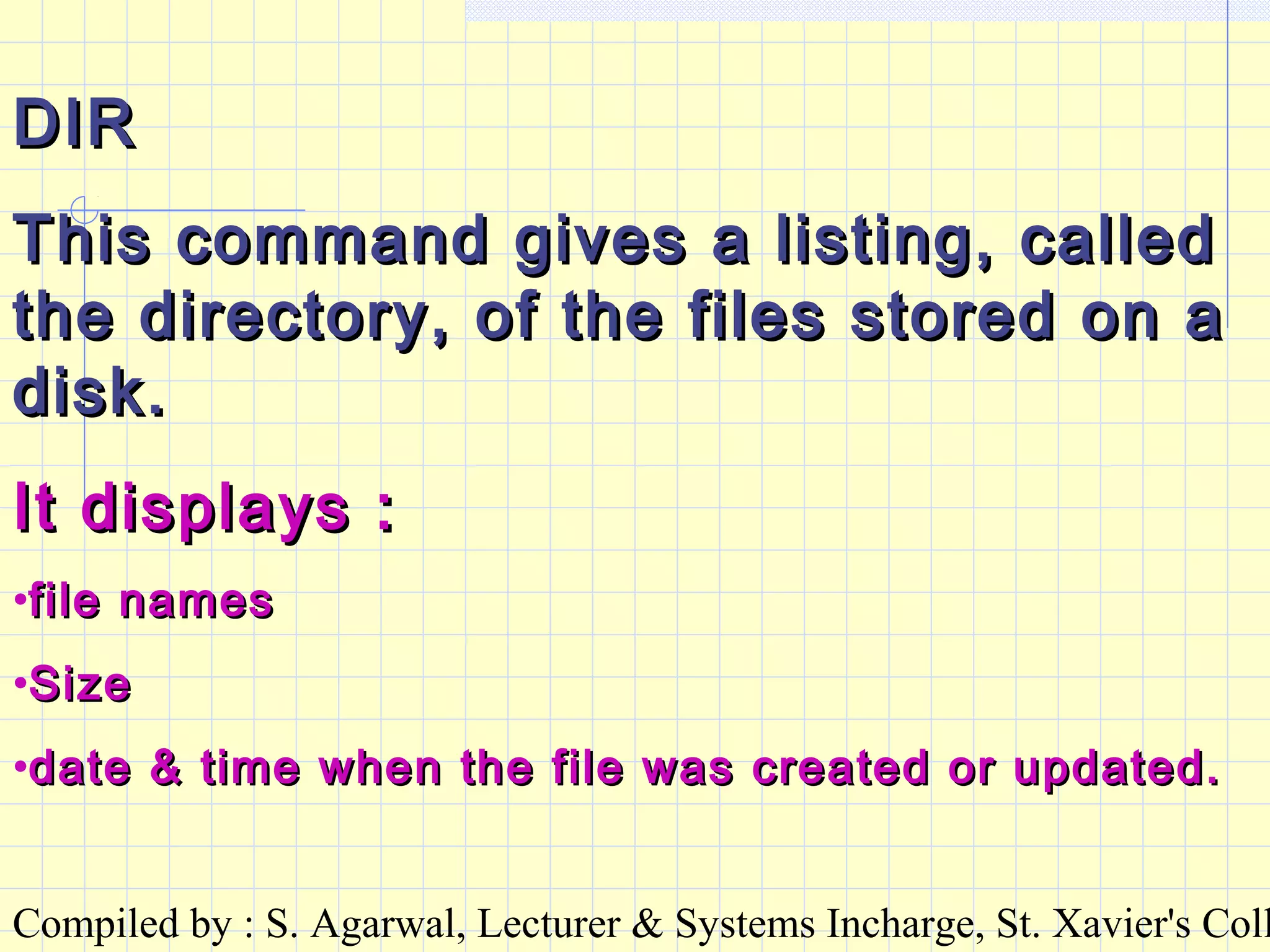 Compiled by : S. Agarwal, Lecturer & Systems Incharge, St. Xavier's Coll
DIRDIR
This command gives a listing, calledThis command gives a listing, called
the directory, of the files stored on athe directory, of the files stored on a
disk.disk.
It displays :It displays :
•file namesfile names
•SizeSize
•date & time when the file was created or updated.date & time when the file was created or updated.
 