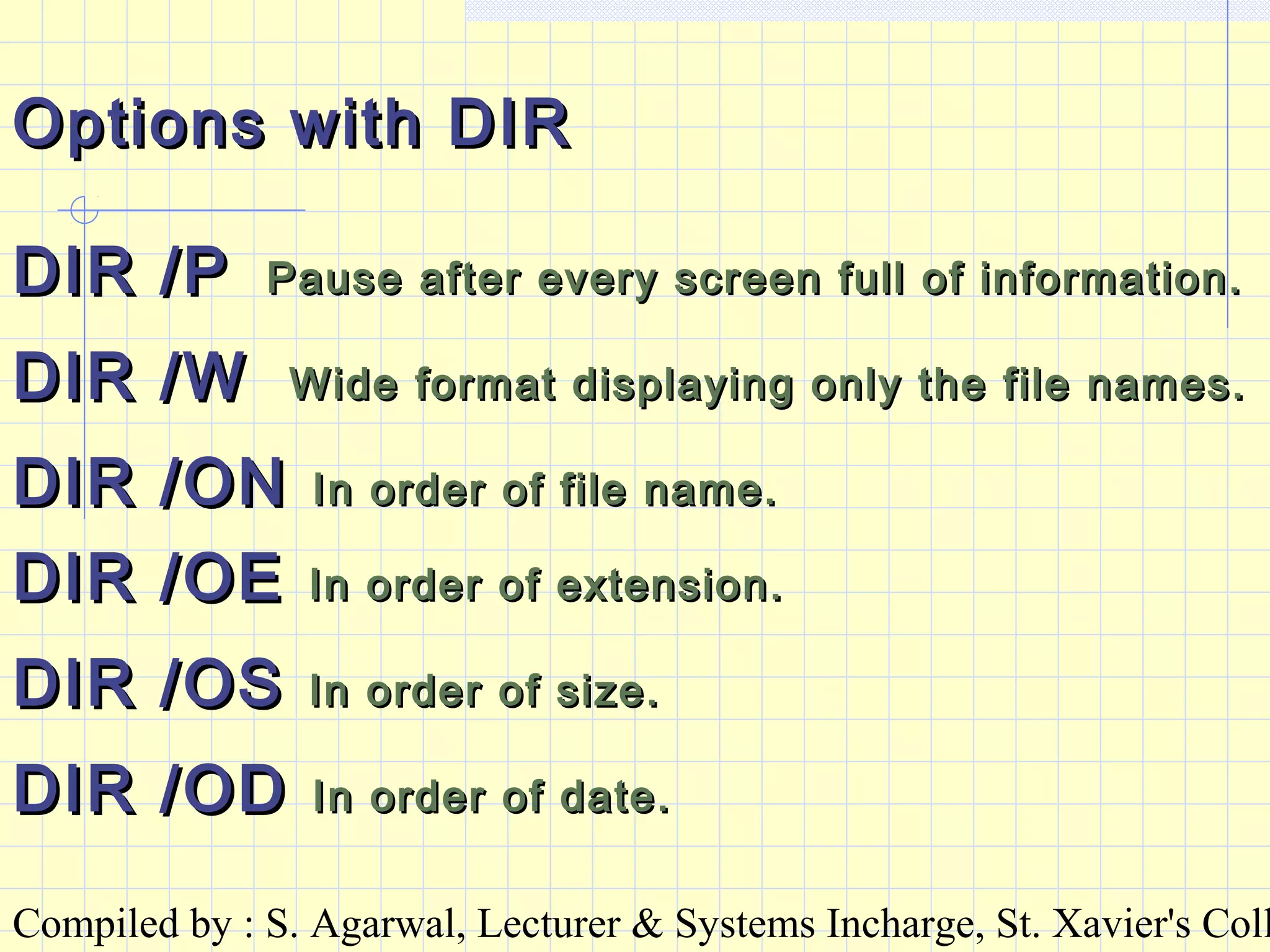 Compiled by : S. Agarwal, Lecturer & Systems Incharge, St. Xavier's Coll
Options with DIROptions with DIR
DIR /PDIR /P Pause after every screen full of information.Pause after every screen full of information.
DIR /WDIR /W Wide format displaying only the file names.Wide format displaying only the file names.
DIR /ONDIR /ON In order of file name.In order of file name.
DIR /OEDIR /OE In order of extension.In order of extension.
DIR /OSDIR /OS In order of size.In order of size.
DIR /ODDIR /OD In order of date.In order of date.
 