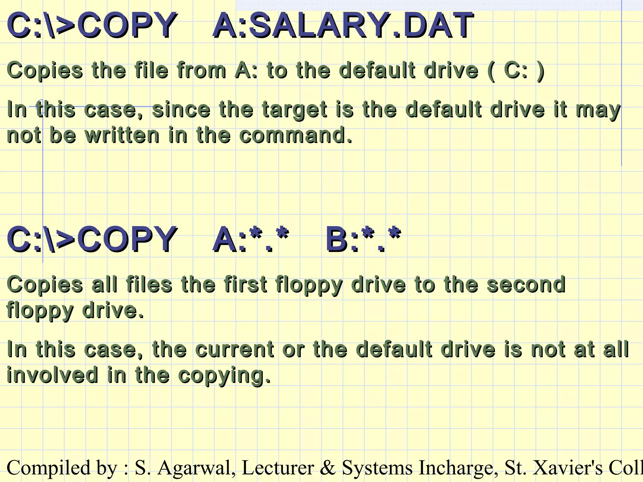 Compiled by : S. Agarwal, Lecturer & Systems Incharge, St. Xavier's Coll
C:>COPY A:SALARY.DATC:>COPY A:SALARY.DAT
Copies the file from A: to the default drive ( C: )Copies the file from A: to the default drive ( C: )
In this case, since the target is the default drive it mayIn this case, since the target is the default drive it may
not be written in the command.not be written in the command.
C:>COPY A:*.* B:*.*C:>COPY A:*.* B:*.*
Copies all files the first floppy drive to the secondCopies all files the first floppy drive to the second
floppy drive.floppy drive.
In this case, the current or the default drive is not at allIn this case, the current or the default drive is not at all
involved in the copying.involved in the copying.
 