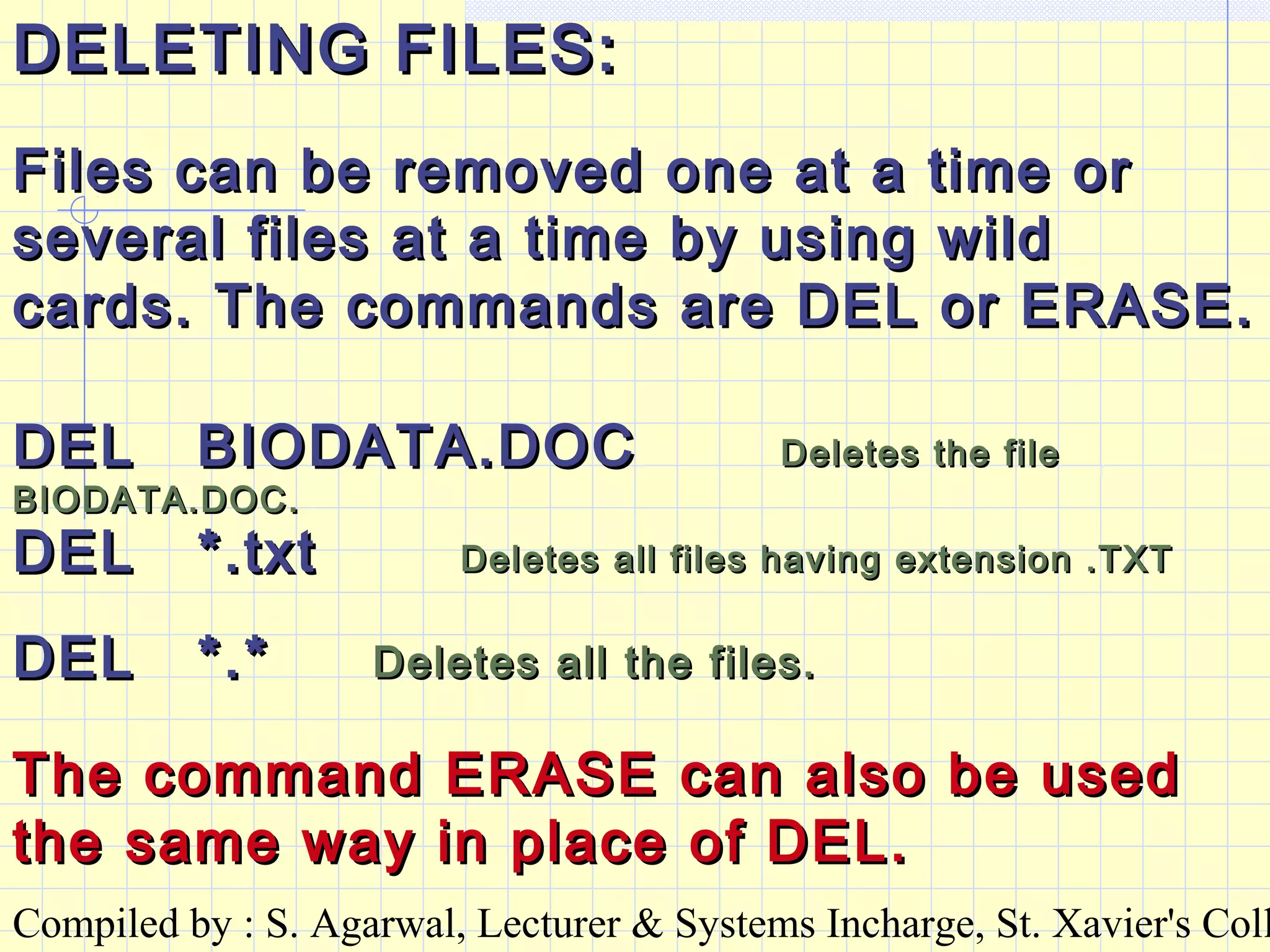 Compiled by : S. Agarwal, Lecturer & Systems Incharge, St. Xavier's Coll
DELETING FILES:DELETING FILES:
Files can be removed one at a time orFiles can be removed one at a time or
several files at a time by using wildseveral files at a time by using wild
cards. The commands are DEL or ERASE.cards. The commands are DEL or ERASE.
DEL BIODATA.DOCDEL BIODATA.DOC Deletes the fileDeletes the file
BIODATA.DOC.BIODATA.DOC.
DEL *.txtDEL *.txt Deletes all files having extension .TXTDeletes all files having extension .TXT
DEL *.*DEL *.* Deletes all the files.Deletes all the files.
The command ERASE can also be usedThe command ERASE can also be used
the same way in place of DEL.the same way in place of DEL.
 