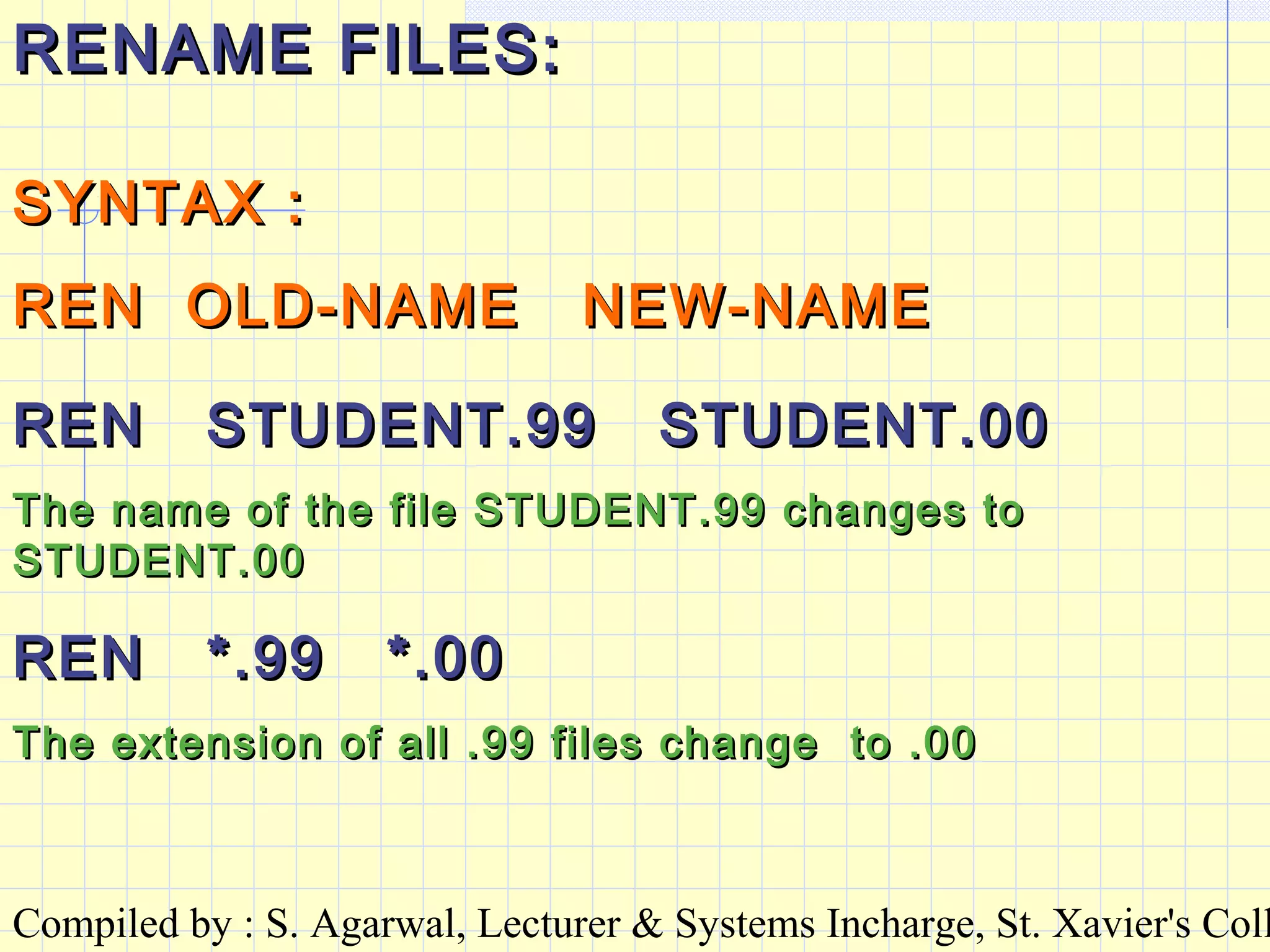 Compiled by : S. Agarwal, Lecturer & Systems Incharge, St. Xavier's Coll
RENAME FILES:RENAME FILES:
SYNTAX :SYNTAX :
REN OLD-NAME NEW-NAMEREN OLD-NAME NEW-NAME
REN STUDENT.99 STUDENT.00REN STUDENT.99 STUDENT.00
The name of the file STUDENT.99 changes toThe name of the file STUDENT.99 changes to
STUDENT.00STUDENT.00
REN *.99 *.00REN *.99 *.00
The extension of all .99 files change to .00The extension of all .99 files change to .00
 