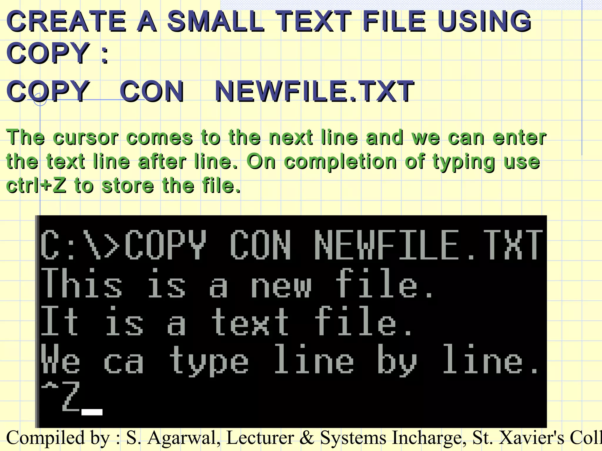 Compiled by : S. Agarwal, Lecturer & Systems Incharge, St. Xavier's Coll
CREATE A SMALL TEXT FILE USINGCREATE A SMALL TEXT FILE USING
COPY :COPY :
COPY CON NEWFILE.TXTCOPY CON NEWFILE.TXT
The cursor comes to the next line and we can enterThe cursor comes to the next line and we can enter
the text line after line. On completion of typing usethe text line after line. On completion of typing use
ctrl+Z to store the file.ctrl+Z to store the file.
 
