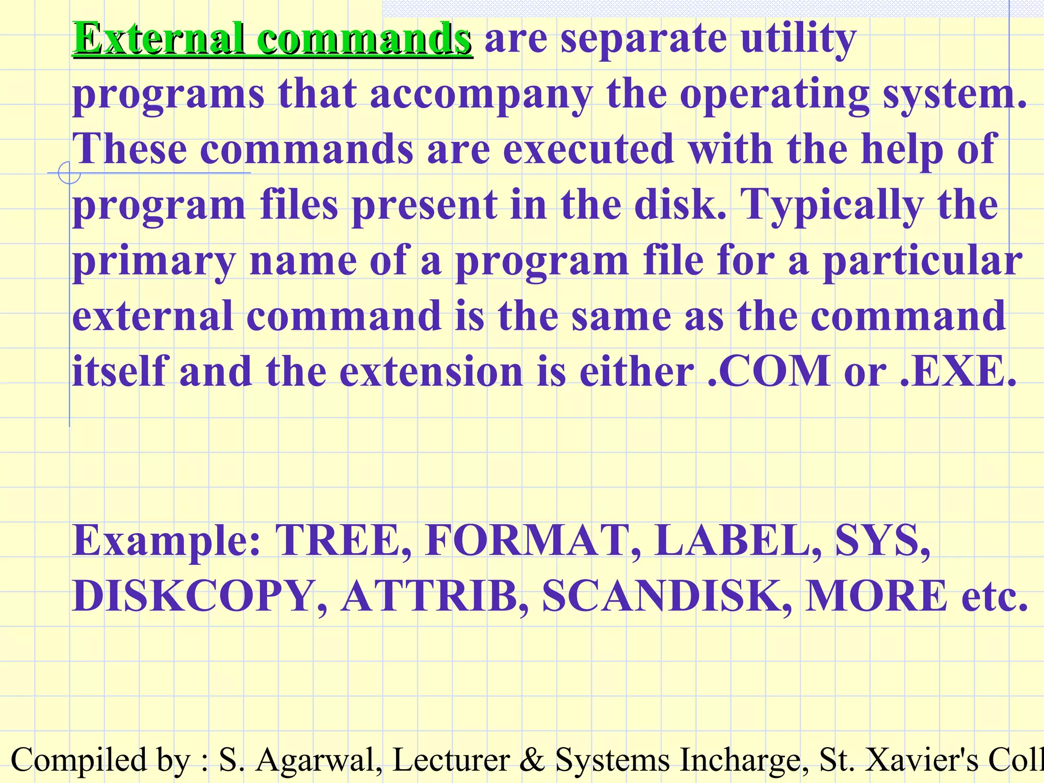 Compiled by : S. Agarwal, Lecturer & Systems Incharge, St. Xavier's Coll
External commandsExternal commands are separate utility
programs that accompany the operating system.
These commands are executed with the help of
program files present in the disk. Typically the
primary name of a program file for a particular
external command is the same as the command
itself and the extension is either .COM or .EXE.
Example: TREE, FORMAT, LABEL, SYS,
DISKCOPY, ATTRIB, SCANDISK, MORE etc.
 