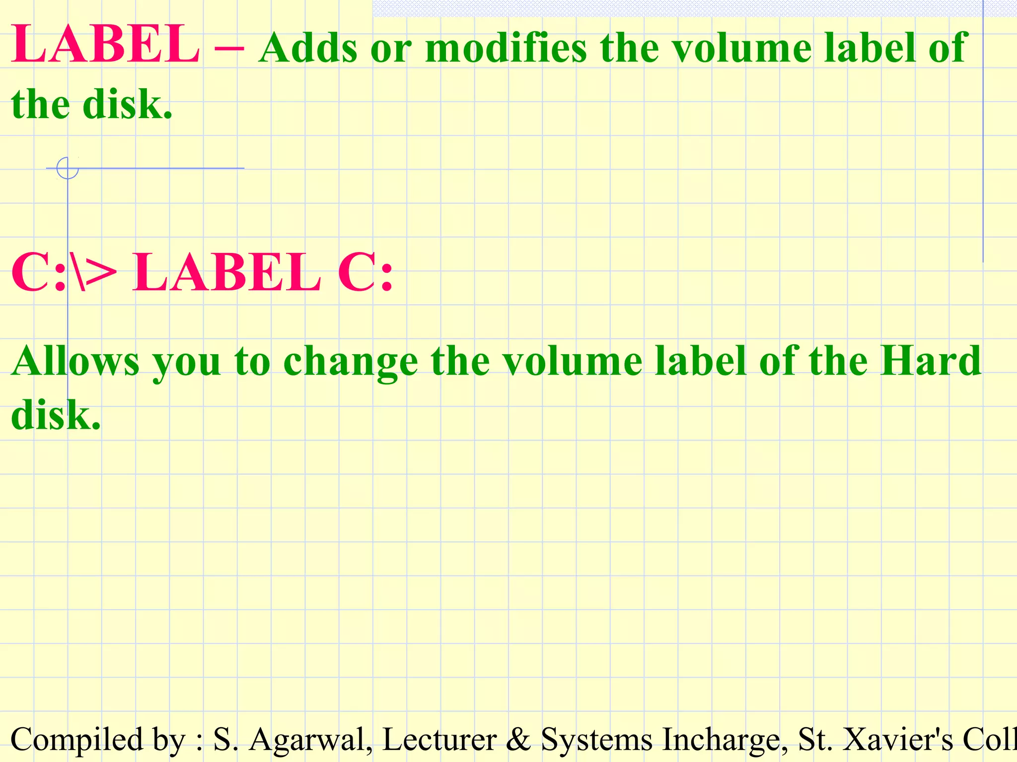 Compiled by : S. Agarwal, Lecturer & Systems Incharge, St. Xavier's Coll
LABEL – Adds or modifies the volume label of
the disk.
C:> LABEL C:
Allows you to change the volume label of the Hard
disk.
 