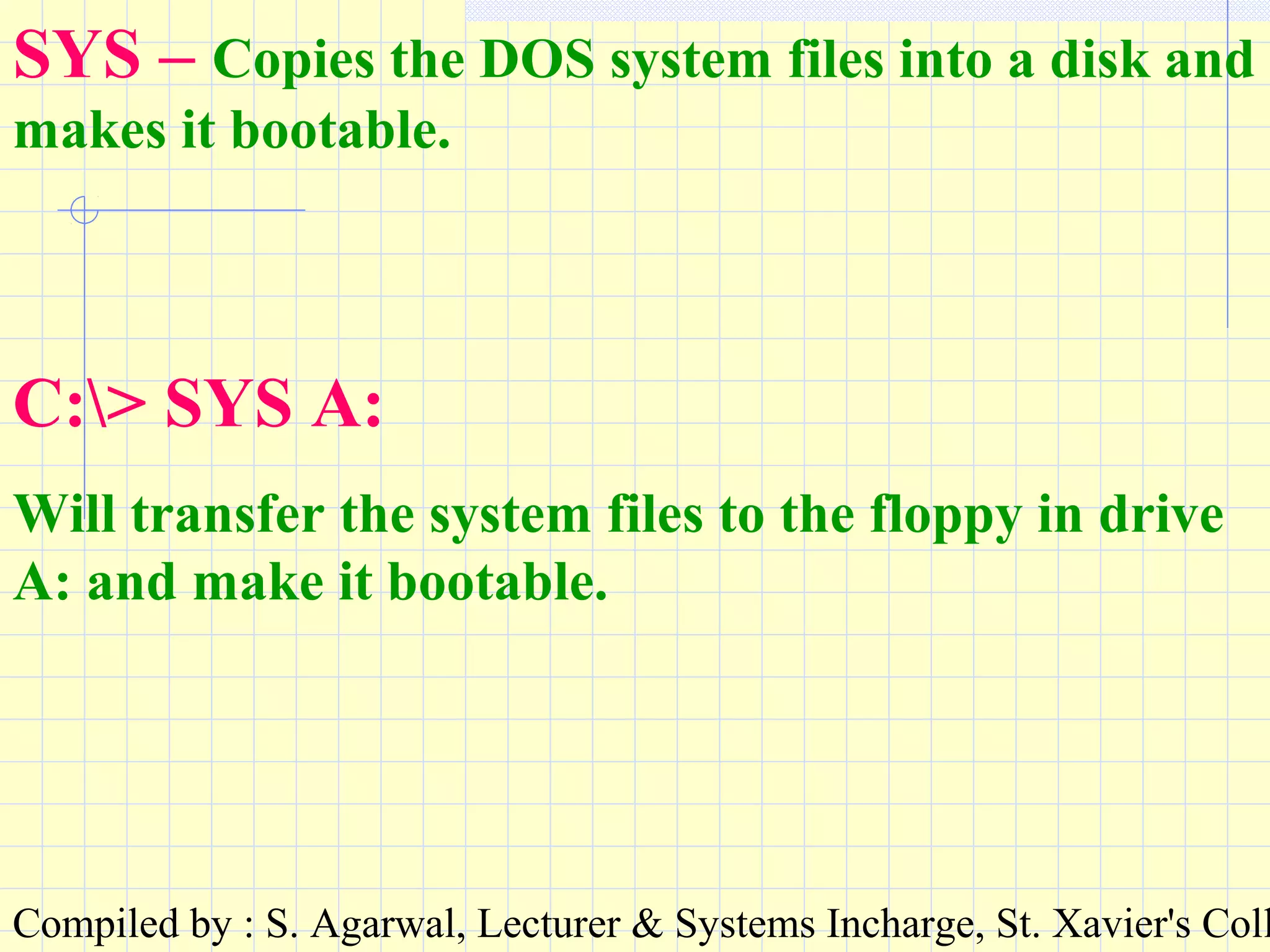 Compiled by : S. Agarwal, Lecturer & Systems Incharge, St. Xavier's Coll
SYS – Copies the DOS system files into a disk and
makes it bootable.
C:> SYS A:
Will transfer the system files to the floppy in drive
A: and make it bootable.
 