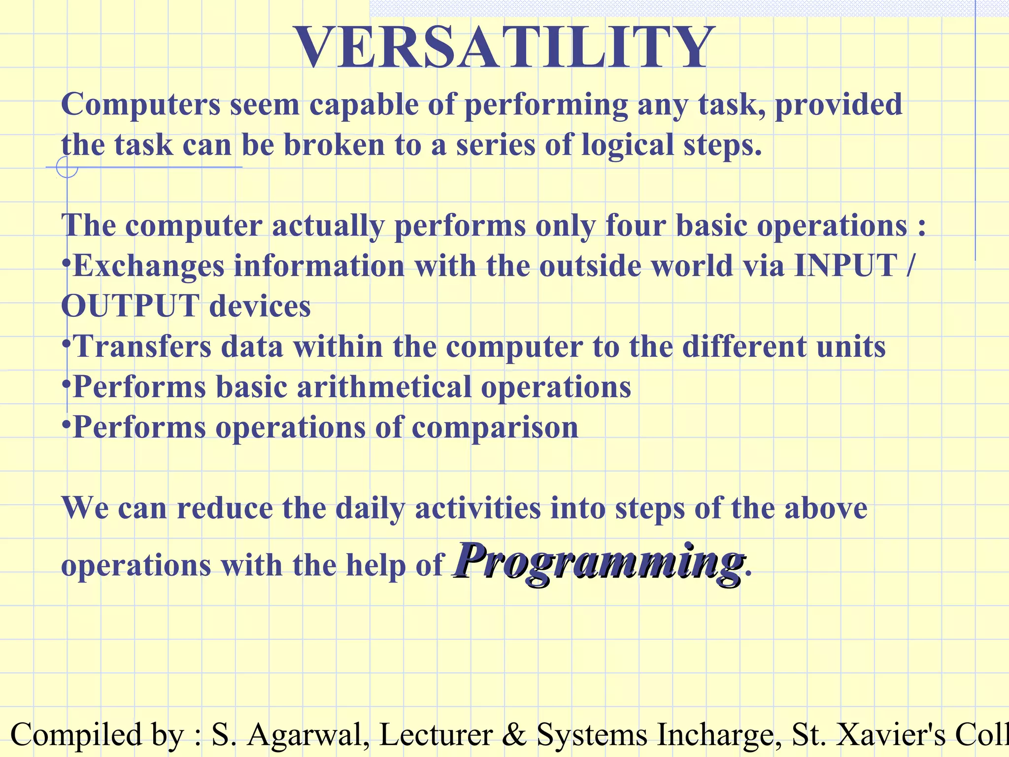 Compiled by : S. Agarwal, Lecturer & Systems Incharge, St. Xavier's Coll
VERSATILITY
Computers seem capable of performing any task, provided
the task can be broken to a series of logical steps.
The computer actually performs only four basic operations :
•Exchanges information with the outside world via INPUT /
OUTPUT devices
•Transfers data within the computer to the different units
•Performs basic arithmetical operations
•Performs operations of comparison
We can reduce the daily activities into steps of the above
operations with the help of ProgrammingProgramming.
 