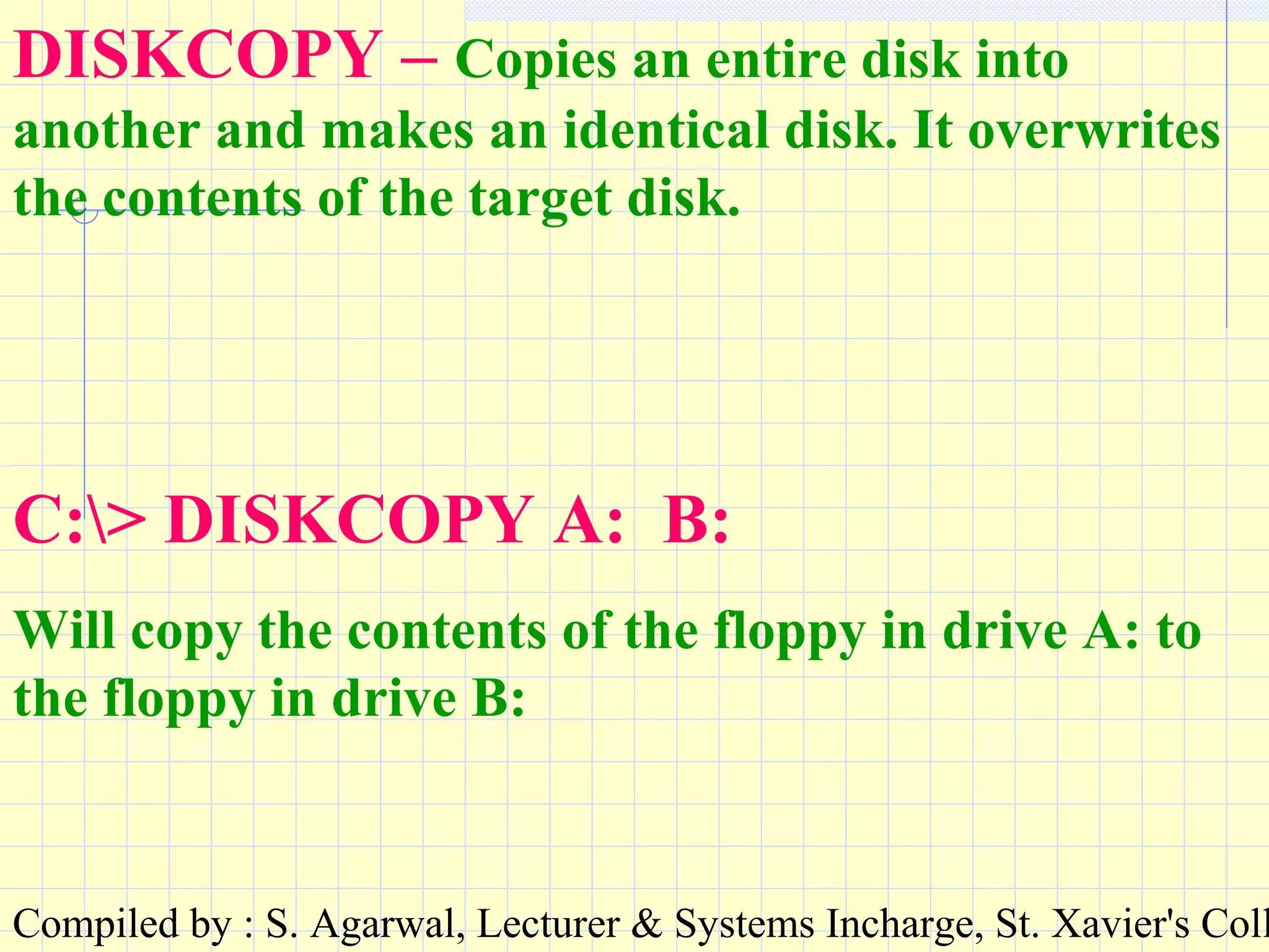 Compiled by : S. Agarwal, Lecturer & Systems Incharge, St. Xavier's Coll
DISKCOPY – Copies an entire disk into
another and makes an identical disk. It overwrites
the contents of the target disk.
C:> DISKCOPY A: B:
Will copy the contents of the floppy in drive A: to
the floppy in drive B:
 