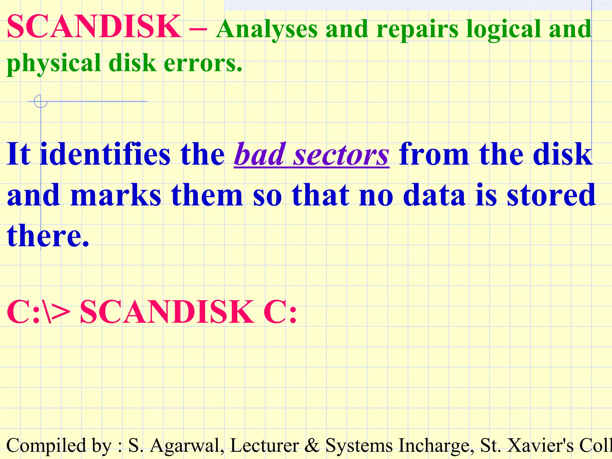 Compiled by : S. Agarwal, Lecturer & Systems Incharge, St. Xavier's Coll
SCANDISK – Analyses and repairs logical and
physical disk errors.
It identifies the bad sectors from the disk
and marks them so that no data is stored
there.
C:> SCANDISK C:
 