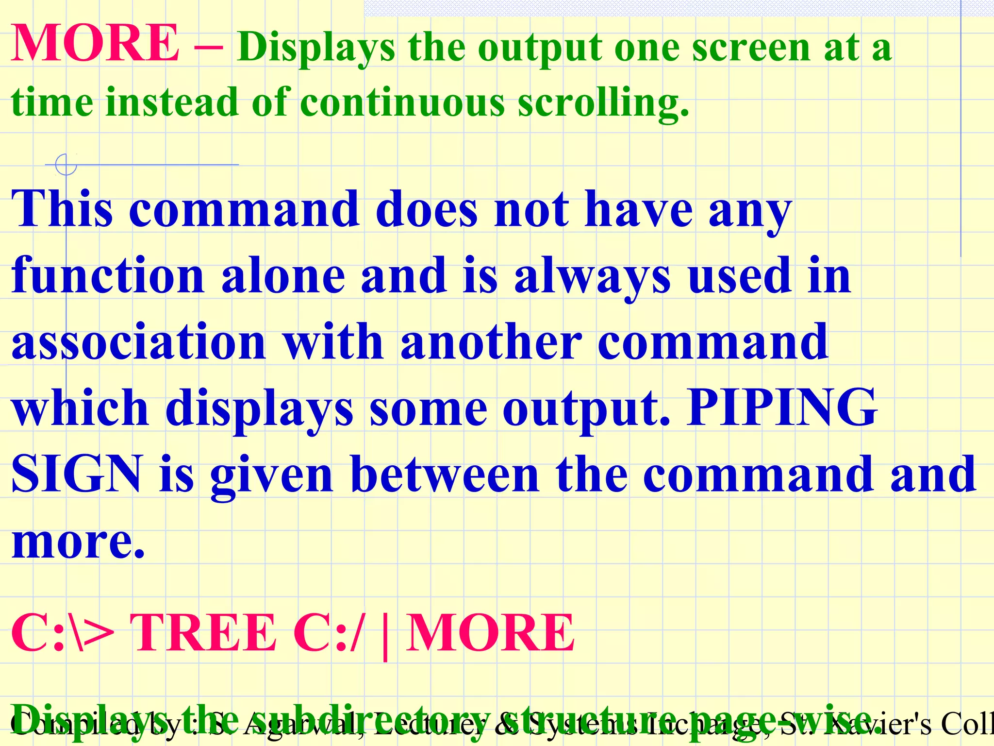 Compiled by : S. Agarwal, Lecturer & Systems Incharge, St. Xavier's Coll
MORE – Displays the output one screen at a
time instead of continuous scrolling.
This command does not have any
function alone and is always used in
association with another command
which displays some output. PIPING
SIGN is given between the command and
more.
C:> TREE C:/ | MORE
Displays the subdirectory structure page-wise.
 