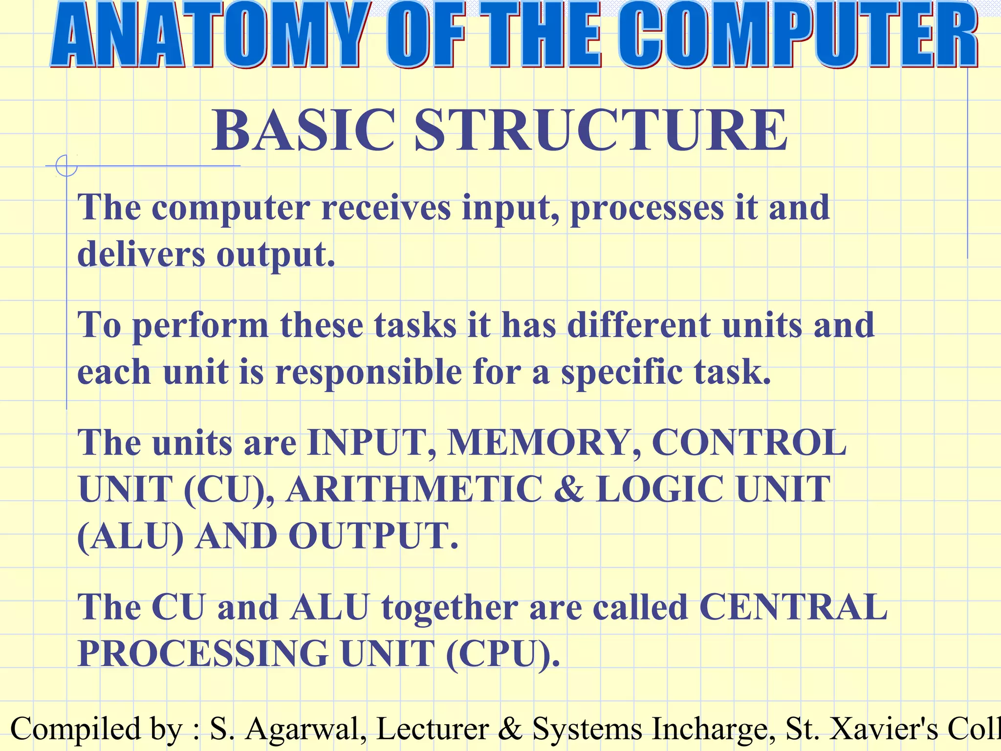 Compiled by : S. Agarwal, Lecturer & Systems Incharge, St. Xavier's Coll
BASIC STRUCTURE
The computer receives input, processes it and
delivers output.
To perform these tasks it has different units and
each unit is responsible for a specific task.
The units are INPUT, MEMORY, CONTROL
UNIT (CU), ARITHMETIC & LOGIC UNIT
(ALU) AND OUTPUT.
The CU and ALU together are called CENTRAL
PROCESSING UNIT (CPU).
 